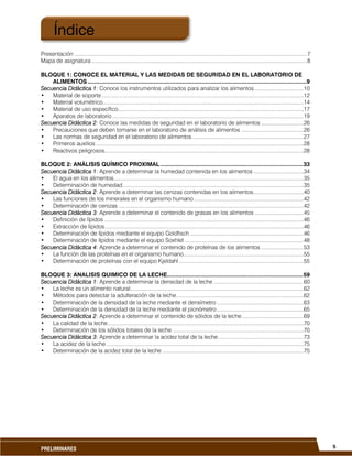 5PRELIMINARES
Presentación .........................................................................................................................................................7
Mapa de asignatura..............................................................................................................................................8
BLOQUE 1: CONOCE EL MATERIAL Y LAS MEDIDAS DE SEGURIDAD EN EL LABORATORIO DE
ALIMENTOS ....................................................................................................................................9
Secuencia Didáctica 1: Conoce los instrumentos utilizados para analizar los alimentos ................................10
• Material de soporte.....................................................................................................................................12
• Material volumétrico....................................................................................................................................14
• Material de uso específico..........................................................................................................................17
• Aparatos de laboratorio ..............................................................................................................................19
Secuencia Didáctica 2: Conoce las medidas de seguridad en el laboratorio de alimentos ............................26
• Precauciones que deben tomarse en el laboratorio de análisis de alimentos .........................................26
• Las normas de seguridad en el laboratorio de alimentos .........................................................................27
• Primeros auxilios.........................................................................................................................................28
• Reactivos peligrosos...................................................................................................................................28
BLOQUE 2: ANÁLISIS QUÍMICO PROXIMAL ......................................................................................33
Secuencia Didáctica 1: Aprende a determinar la humedad contenida en los alimentos .................................34
• El agua en los alimentos.............................................................................................................................35
• Determinación de humedad.......................................................................................................................35
Secuencia Didáctica 2: Aprende a determinar las cenizas contenidas en los alimentos.................................40
• Las funciones de los minerales en el organismo humano ........................................................................42
• Determinación de cenizas ..........................................................................................................................42
Secuencia Didáctica 3: Aprende a determinar el contenido de grasas en los alimentos ................................45
• Definición de lípidos ...................................................................................................................................46
• Extracción de lípidos...................................................................................................................................46
• Determinación de lípidos mediante el equipo Goldfisch...........................................................................46
• Determinación de lípidos mediante el equipo Soxhlet ..............................................................................48
Secuencia Didáctica 4: Aprende a determinar el contenido de proteínas de los alimentos ............................53
• La función de las proteínas en el organismo humano...............................................................................55
• Determinación de proteínas con el equipo Kjeldahl ..................................................................................55
BLOQUE 3: ANALISIS QUIMICO DE LA LECHE..................................................................................59
Secuencia Didáctica 1: Aprende a determinar la densidad de la leche ...........................................................60
• La leche es un alimento natural..................................................................................................................62
• Métodos para detectar la adulteración de la leche....................................................................................62
• Determinación de la densidad de la leche mediante el densímetro .........................................................63
• Determinación de la densidad de la leche mediante el picnómetro .........................................................65
Secuencia Didáctica 2: Aprende a determinar el contenido de sólidos de la leche.........................................69
• La calidad de la leche.................................................................................................................................70
• Determinación de los sólidos totales de la leche ......................................................................................70
Secuencia Didáctica 3: Aprende a determinar la acidez total de la leche ........................................................73
• La acidez de la leche ..................................................................................................................................75
• Determinación de la acidez total de la leche .............................................................................................75
Índice
 