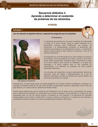 53
BLOQUE 2
Secuencia didáctica 4.
Aprende a determinar el contenido
de proteínas de los alimentos.
Inicio
Lee con atención el siguiente artículo y responde las preguntas que se te plantean.
El Kwashiorkor
La deficiencia de proteínas es una causa importante de enfermedad
y muerte en el tercer mundo. Juega un papel importante en la
enfermedad conocida como kwashiorkor. Las guerras, las
hambrunas y la sobrepoblación aumentan la desnutrición por
deficiencia de proteínas en la alimentación humana. La malnutrición
proteico calórica afecta a 500 millones de personas y más de 10
millones anualmente.
El kwashiorkor es una enfermedad de los niños debida a la ausencia
de nutrientes, como las proteínas en la dieta. Cuando un niño nace,
recibe ciertos aminoácidos esenciales para el crecimiento a través
de la leche materna, pero cuando es destetado, si la dieta que
reemplaza a la leche materna tiene un alto contenido de
carbohidratos y es deficiente en proteínas, los niños pueden
desarrollar kwashiorkor.
Los síntomas del kwashiorkor incluyen abombamiento abdominal,
coloración rojiza del cabello y despigmentación de la piel. El
abdomen abombado se debe a la retención de líquidos debido a la
ausencia de proteínas en la sangre.
Generalmente, la enfermedad puede ser tratada añadiendo a la comida alimentos energéticos y proteínas; sin
embargo, la letalidad puede ser tan alta como del 60% y puede haber secuelas a largo plazo como niños con
baja estatura, y en casos severos, desarrollo de retraso mental.
Existen varias explicaciones para el desarrollo del Kwashiorkor que no dejan de ser controvertidas. Se acepta
que la deficiencia de proteínas, en combinación con la falta de energía y micronutrientes en la dieta son muy
importantes pero no son los únicos factores. El trastorno es muy parecido a la deficiencia de nutrientes
indispensables como el hierro, el ácido fólico, el yodo, el selenio y la vitamina C. La deficiencia de nutrientes y
antioxidantes exponen al estrés y a la mayor susceptibilidad de padecer infecciones.
Actividad: 1
Niña nigeriana con Kwashiorkor
 