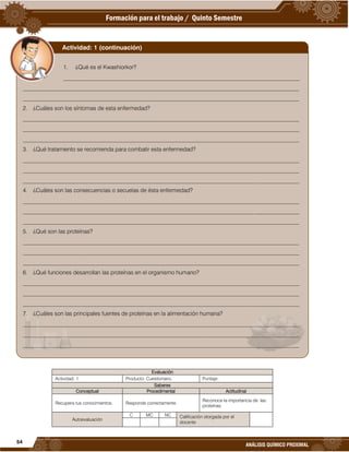 54
ANÁLISIS QUÍMICO PROXIMAL
Evaluación
Actividad: 1 Producto: Cuestionario. Puntaje:
Saberes
Conceptual Procedimental Actitudinal
Recupera tus conocimientos. Responde correctamente.
Reconoce la importancia de las
proteínas.
Autoevaluación
C MC NC Calificación otorgada por el
docente
1. ¿Qué es el Kwashiorkor?
___________________________________________________________________________________
_________________________________________________________________________________________________
_________________________________________________________________________________________________
2. ¿Cuáles son los síntomas de esta enfermedad?
_________________________________________________________________________________________________
_________________________________________________________________________________________________
_________________________________________________________________________________________________
3. ¿Qué tratamiento se recomienda para combatir esta enfermedad?
_________________________________________________________________________________________________
_________________________________________________________________________________________________
_________________________________________________________________________________________________
4. ¿Cuáles son las consecuencias o secuelas de ésta enfermedad?
_________________________________________________________________________________________________
_________________________________________________________________________________________________
_________________________________________________________________________________________________
5. ¿Qué son las proteínas?
_________________________________________________________________________________________________
_________________________________________________________________________________________________
_________________________________________________________________________________________________
6. ¿Qué funciones desarrollan las proteínas en el organismo humano?
_________________________________________________________________________________________________
_________________________________________________________________________________________________
_________________________________________________________________________________________________
7. ¿Cuáles son las principales fuentes de proteínas en la alimentación humana?
_________________________________________________________________________________________________
_________________________________________________________________________________________________
_________________________________________________________________________________________________
Actividad: 1 (continuación)
 