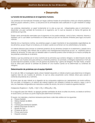 55
BLOQUE 2
Desarrollo
La función de las proteínas en el organismo humano.
Las proteínas son biomoléculas formadas por largas cadenas lineales de aminoácidos unidos por enlaces peptídicos
entre los grupos carboxilo y amino. La secuencia de los aminoácidos está codificada en su gen mediante el código
genético.
Las proteínas desempeñan un papel fundamental en la vida ya que son indispensables para el crecimiento y
desarrollan una gran cantidad de funciones en el organismo, por lo cual se requieren al menos 0.8 gramos de
proteínas por kg al día.
Existen varios aminoácidos esenciales que el organismo no los puede sintetizar, como la lisina, metionina, treonina y
triptófano; por lo cual deben suministrarse en la dieta diaria ya que son los factores limitantes para logra una buena
nutrición.
Además de su importancia nutritiva, las proteínas juegan un papel importante en las propiedades organolépticas de
los alimentos, ya que influyen en la textura y en el sabor cuando se combinan con los carbohidratos y los lípidos.
Un método absoluto para conocer el contenido proteínico de los alimentos consiste en el aislamiento y pesado de la
proteínas; sin embargo, éste método sólo se aplica a las investigaciones bioquímicas ya que es impráctico para el
análisis de alimentos. En éste caso es deseable saber el contenido proteico total formado por la mezcla compleja de
las proteínas contenidas en el alimento.
Debido a que las proteínas son el único nutriente de los alimentos que contiene nitrógeno, la determinación de éste
elemento en una muestra sirve para estimar su contenido proteínico. En promedio, el nitrógeno representa el 16 % de
la masa total de la proteína, es decir, en 6.25 gramos de proteína hay 1 gramo de nitrógeno. Por éste motivo, el factor
6.25 se utiliza para calcular la cantidad de proteína en una muestra cuando se ha determinado su contenido de
nitrógeno.
Determinación de proteínas con el equipo Kjeldahl.
En el año de 1883, el investigador danés Johann Kjeldahl desarrolló un método empírico para determinar el nitrógeno
orgánico total de una muestra de alimento, el cual se utiliza actualmente como método oficial para calcular el
contenido de proteínas de un alimento.
El primer paso de este método es la digestión de los compuestos orgánicos por calentamiento con ácido sulfúrico.
Por una parte, el hidrógeno y el carbono del material orgánico son oxidados a bióxido de carbono y agua, y por la
otra, los materiales nitrogenados son reducidos a sulfato de amonio, tal como lo muestra la siguiente reacción:
( ) .
En el segundo paso del método, se agregan grandes cantidades de álcali al sulfato de amonio, se destila el amónico
en ácido bórico y se titula a su punto original para determinar el amoniaco.
El equipo, los materiales y reactivos necesarios para llevar a cabo éste análisis son los siguientes:
a) 1 Equipo Kjeldahl.
b) 1 Matraz Kjeldahl de 800ml.
c) 1 Espátula.
d) 1 Trampa para destilación Kjeldahl.
e) 1 Matraz Erlenmeyer de 500 ml.
f) 1 Bureta de 25ml.
g) 1 Probeta de 500 ml.
h) 1 Pinzas para bureta.
i) 1 Soporte universal.
 