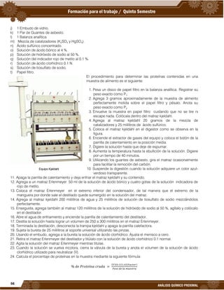 56
ANÁLISIS QUÍMICO PROXIMAL
j) 1 Embudo de vidrio.
k) 1 Par de Guantes de asbesto.
l) 1 Balanza analítica.
m) Mezcla de catalizadores (K2SO4 y HgSO4).
n) Ácido sulfúrico concentrado.
o) Solución de ácido bórico al 4 %.
p) Solución de hidróxido de sodio al 50 %.
q) Solución del indicador rojo de metilo al 0.1 %.
r) Solución de ácido clorhídrico 0.1 N.
s) Solución de tiosulfato de sodio.
t) Papel filtro.
El procedimiento para determinar las proteínas contenidas en una
muestra de alimento es el siguiente:
1. Pesa un disco de papel filtro en la balanza analítica. Registrar su
peso exacto como P1.
2. Agrega 3 gramos aproximadamente de la muestra de alimento
perfectamente molida sobre el papel filtro y pésalo. Anota su
peso exacto como P2.
3. Envuelve la muestra en papel filtro cuidando que no se tire ni
escape nada. Colócala dentro del matraz kjeldahl.
4. Agrega al matraz kjeldahl 20 gramos de la mezcla de
catalizadores y 25 mililitros de ácido sulfúrico.
5. Coloca el matraz kjeldahl en el digestor como se observa en la
figura.
6. Enciende el extractor de gases del equipo y coloca el botón de la
parrilla de calentamiento en la posición media.
7. Digiere la solución hasta que deje de espumar.
8. Aumenta la temperatura hasta la ebullición de la solución. Digiere
por un tiempo de 40 minutos.
9. Utilizando los guantes de asbesto, gira el matraz ocasionalmente
para facilitar la remoción del carbón.
10. Suspende la digestión cuando la solución adquiere un color azul-
verdoso transparente.
11. Apaga la parrilla de calentamiento y deja enfriar el matraz kjeldahl y su contenido.
12. Agrega a un matraz Erlenmeyer 50 ml de la solución de ácido bórico y cuatro gotas de la solución indicadora de
rojo de metilo.
13. Coloca el matraz Erlenmeyer en el extremo inferior del condensador, de tal manera que el extremo de la
manguera por donde sale el destilado quede sumergido en la solución del matraz.
14. Agrega al matraz kjeldahl 200 mililitros de agua y 25 mililitros de solución de tiosulfato de sodio mezclándolos
perfectamente.
15. Enseguida, agrega también al matraz 120 mililitros de la solución de hidróxido de sodio al 50 %, agítalo y colócalo
en el destilador.
16. Abre el agua de enfriamiento y enciende la parrilla de calentamiento del destilador.
17. Destila la solución hasta lograr un volumen de 250 a 300 mililitros en el matraz Erlenmeyer.
18. Terminada la destilación, desconecta la trampa kjeldahl y apaga la parrilla calefactora.
19. Sujeta la bureta de 25 mililitros al soporte universal utilizando las pinzas.
20. Usando el embudo, agrega a la bureta la solución de ácido clorhídrico. Ajusta el menisco a cero.
21. Retira el matraz Erlenmeyer del destilador y titúlalo con la solución de ácido clorhídrico 0.1 normal.
22. Agita la solución del matraz Erlenmeyer mientras titulas.
23. Cuando la solución se vuelva incolora, cierra la válvula de la bureta y anota el volumen de la solución de ácido
clorhídrico utilizado para neutralizar (V).
24. Calcula el porcentaje de proteínas en la muestra mediante la siguiente fórmula:
( )( )( )( )
Equipo Kjeldahl
 