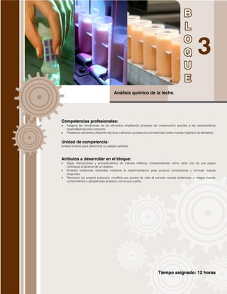Tiempo asignado: 12 horas
Análisis químico de la leche.
Competencias profesionales:
 Asegura las condiciones de los alimentos empleando procesos de conservación acordes a las características
organolépticas para consumo.
 Preelabora alimentos utilizando técnicas culinarias acordes a la normatividad sobre manejo higiénico de alimentos
Unidad de competencia:
Analiza la leche para determinar su calidad sanitaria
Atributos a desarrollar en el bloque:
 Sigue instrucciones y procedimientos de manera reflexiva, comprendiendo cómo cada uno de sus pasos
contribuye al alcance de un objetivo.
 Sintetiza evidencias obtenidas mediante la experimentación para producir conclusiones y formular nuevas
preguntas.
 Reconoce los propios prejuicios, modifica sus puntos de vista al conocer nuevas evidencias, e integra nuevos
conocimientos y perspectivas al acervo con el que cuenta.
 