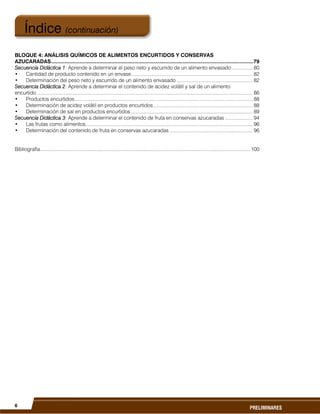 6
PRELIMINARES
BLOQUE 4: ANÁLISIS QUÍMICOS DE ALIMENTOS ENCURTIDOS Y CONSERVAS
AZUCARADAS......................................................................................................................................79
Secuencia Didáctica 1: Aprende a determinar el peso neto y escurrido de un alimento envasado ............... 80
• Cantidad de producto contenido en un envase........................................................................................ 82
• Determinación del peso neto y escurrido de un alimento envasado ....................................................... 82
Secuencia Didáctica 2: Aprende a determinar el contenido de acidez volátil y sal de un alimento
encurtido ............................................................................................................................................................ 86
• Productos encurtidos................................................................................................................................. 88
• Determinación de acidez volátil en productos encurtidos........................................................................ 88
• Determinación de sal en productos encurtidos ........................................................................................ 89
Secuencia Didáctica 3: Aprende a determinar el contenido de fruta en conservas azucaradas .................... 94
• Las frutas como alimentos......................................................................................................................... 96
• Determinación del contenido de fruta en conservas azucaradas ............................................................ 96
Bibliografía........................................................................................................................................................ 100
Índice (continuación)
 