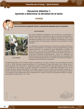60
ANÁLISIS QUÍMICO DE LA LECHE
Secuencia didáctica 1.
Aprende a determinar la densidad de la leche.
Inicio
Lee con atención el siguiente artículo y responde las preguntas que se te plantean.
Leche bautizada
Una de las prácticas fraudulentas más comunes en la producción e
industria de la leche, es la adición de agua con el objeto de aumentar su
volumen. Este fraude debe recibir especial atención por parte de las
autoridades sanitarias como de las industrias procesadoras en virtud de
las repercusiones de índole legal y económico que representa la leche
bautizada.
Los métodos que pueden aplicarse a la detección de agua adicionada a
la leche, están basados en la medición de una propiedad física que varía
proporcionalmente a la cantidad de agua adicionada al producto, tal
como ocurre con el punto de congelación, el índice de refracción y la
densidad. Paralelamente al aguado, es frecuente la adición de cloruros o
azúcar para enmascarar esa adulteración y evitar ser detectada por
las técnicas comunes de análisis. Otros adulterantes que se agregan a la
leche son sustancias baratas como el almidón para disimular el aguado y
compensar la disminución de la densidad.
El método lactométrico para la determinación de adulteración con agua se basa en que la densidad de la leche
(1.028 a 1.033) disminuye proporcionalmente con el porcentaje de agua adicionada. Este método tiene el
inconveniente de que solo revela la adulteración cuando el porcentaje de agua adicionada es mayor de 15%.
Por consiguiente, este método no puede considerarse concluyente en un laboratorio lactológico sino que se
requiere de otras pruebas adicionales. Sin embargo, aunque no es el método más adecuado, puede ser un
recurso importante cuando no se dispone de los instrumentos necesarios para aplicar otros métodos de análisis.
En la práctica se recomienda determinar la densidad de la muestra y calcular el porcentaje de sólidos no grasos,
cuyos valores oscilan entre 7.7 % y 10 %.
Actividad: 1
Leche adulterada
 