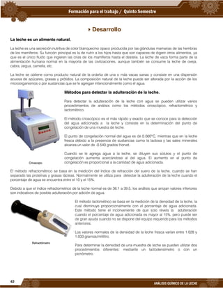 62
ANÁLISIS QUÍMICO DE LA LECHE
Desarrollo
La leche es un alimento natural.
La leche es una secreción nutritiva de color blanquecino opaco producida por las glándulas mamarias de las hembras
de los mamíferos. Su función principal es la de nutrir a los hijos hasta que son capaces de digerir otros alimentos, ya
que es el único fluido que ingieren las crías de los mamíferos hasta el destete. La leche de vaca forma parte de la
alimentación humana normal en la mayoría de las civilizaciones, aunque también se consume la leche de oveja,
cabra, yegua, camella, etc.
La leche se obtiene como producto natural de la ordeña de una o más vacas sanas y consiste en una dispersión
acuosa de azúcares, grasas y prótidos. La composición natural de la leche puede ser alterada por la acción de los
microorganismos o por sustancias que se le agregan intencionalmente como el agua.
Métodos para detectar la adulteración de la leche.
Para detectar la adulteración de la leche con agua se pueden utilizar varios
procedimientos de análisis como los métodos crioscópico, refractométrico y
lactométrico.
El método crioscópico es el más rápido y exacto que se conoce para la detección
del agua adicionada a la leche y consiste en la determinación del punto de
congelación de una muestra de leche.
El punto de congelación normal del agua es de 0.000ºC, mientras que en la leche
fresca debido a la presencia de sustancias como la lactosa y las sales minerales
alcanza un valor de -0.540 grados Horvet.
Cuando se le agrega agua a la leche, se diluyen sus solutos y el punto de
congelación aumenta acercándose al del agua. El aumento en el punto de
congelación es proporcional a la cantidad de agua adicionada.
El método refractométrico se basa en la medición del índice de refracción del suero de la leche, cuando se han
separado las proteínas y grasas lácteas. Normalmente se utiliza para detectar la adulteración de la leche cuando el
porcentaje de agua se encuentra entre el 10 y el 15%.
Debido a que el índice refractometrico de la leche normal es de 36.1 a 39.5, los análisis que arrojan valores inferiores
son indicativos de posible adulteración por adición de agua.
El método lactométrico se basa en la medición de la densidad de la leche, la
cual disminuye proporcionalmente con el porcentaje de agua adicionada.
Este método tiene el inconveniente de que solo revela la adulteración
cuando el porcentaje de agua adicionada es mayor al 15%, pero puede ser
de gran ayuda cuando no se dispone del equipo requerido para los métodos
anteriores.
Los valores normales de la densidad de la leche fresca varían entre 1.028 y
1.033 gramos/mililitro.
Para determinar la densidad de una muestra de leche se pueden utilizar dos
procedimientos diferentes: mediante un lactodensímetro o con un
picnómetro.
Crioscopo
Refractómetro
 