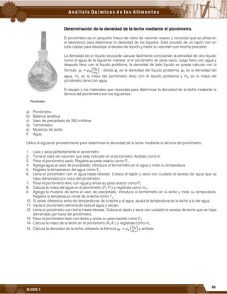 65
BLOQUE 3
Determinación de la densidad de la leche mediante el picnómetro.
El picnómetro es un pequeño frasco de vidrio de volumen exacto y conocido que se utiliza en
el laboratorio para determinar la densidad de los líquidos. Está provisto de un tapón con un
tubo capilar para desalojar el exceso de líquido y medir su volumen con mucha precisión.
La densidad de un líquido se puede calcular fácilmente conociendo la densidad de otro líquido
como el agua de la siguiente manera: si el picnómetro se pesa vacío, luego lleno con agua y
después lleno con el líquido problema, la densidad de éste líquido se puede calcular con la
fórmula: ( ) ; donde ρL es la densidad del líquido problema, ρA es la densidad del
agua, mL es la masa del picnómetro lleno con el líquido problema y mA es la masa del
picnómetro lleno con agua.
El equipo y los materiales que necesitas para determinar la densidad de la leche mediante la
técnica del picnómetro son los siguientes:
a) Picnómetro.
b) Balanza analítica.
c) Vaso de precipitado de 200 mililitros.
d) Termómetro.
e) Muestras de leche.
f) Agua.
Utiliza el siguiente procedimiento para determinar la densidad de la leche mediante la técnica del picnómetro:
1. Lava y seca perfectamente el picnómetro.
2. Toma el valor del volumen que está indicado en el picnómetro. Anótalo como V.
3. Pesa el picnómetro vacío. Registra su peso exacto como P1.
4. Agrega agua al vaso de precipitado, introduce el termómetro en el agua y mide su temperatura.
5. Registra la temperatura del agua como TA.
6. Llena el picnómetro con el agua hasta rebosar. Coloca el tapón y seca con cuidado el exceso de agua que se
haya derramado por fuera del picnómetro.
7. Pesa el picnómetro lleno con agua y anota su peso exacto como P2.
8. Calcula la masa del agua en el picnómetro (P2-P1) y regístrala como mA .
9. Agrega la muestra de leche al vaso de precipitado, introduce el termómetro en la leche y mide su temperatura.
Registra la temperatura inicial de la leche como TL.
10. Si existe diferencia entre las temperaturas de la leche y el agua, ajusta la temperatura de la leche a la del agua.
11. Vacía el picnómetro eliminando toda el agua y sécalo.
12. Llena el picnómetro con leche hasta rebosar. Coloca el tapón y seca con cuidado el exceso de leche que se haya
derramado por fuera del picnómetro.
13. Pesa el picnómetro lleno con leche y anota su peso exacto como P3.
14. Calcula la masa de la leche en el picnómetro (P3-P1) y regístrala como mL.
15. Calcula la densidad de la leche utilizando la fórmula ( ) y anótala.
Picnómetro
 