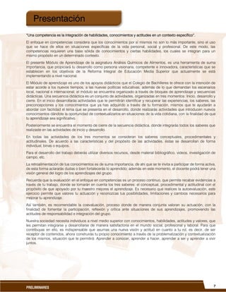 7PRELIMINARES
“Una competencia es la integración de habilidades, conocimientos y actitudes en un contexto específico”.
El enfoque en competencias considera que los conocimientos por sí mismos no son lo más importante, sino el uso
que se hace de ellos en situaciones específicas de la vida personal, social y profesional. De este modo, las
competencias requieren una base sólida de conocimientos y ciertas habilidades, los cuales se integran para un
mismo propósito en un determinado contexto.
El presente Módulo de Aprendizaje de la asignatura Análisis Químicos de Alimentos, es una herramienta de suma
importancia, que propiciará tu desarrollo como persona visionaria, competente e innovadora, características que se
establecen en los objetivos de la Reforma Integral de Educación Media Superior que actualmente se está
implementando a nivel nacional.
El Módulo de aprendizaje es uno de los apoyos didácticos que el Colegio de Bachilleres te ofrece con la intención de
estar acorde a los nuevos tiempos, a las nuevas políticas educativas, además de lo que demandan los escenarios
local, nacional e internacional; el módulo se encuentra organizado a través de bloques de aprendizaje y secuencias
didácticas. Una secuencia didáctica es un conjunto de actividades, organizadas en tres momentos: Inicio, desarrollo y
cierre. En el inicio desarrollarás actividades que te permitirán identificar y recuperar las experiencias, los saberes, las
preconcepciones y los conocimientos que ya has adquirido a través de tu formación, mismos que te ayudarán a
abordar con facilidad el tema que se presenta en el desarrollo, donde realizarás actividades que introducen nuevos
conocimientos dándote la oportunidad de contextualizarlos en situaciones de la vida cotidiana, con la finalidad de que
tu aprendizaje sea significativo.
Posteriormente se encuentra el momento de cierre de la secuencia didáctica, donde integrarás todos los saberes que
realizaste en las actividades de inicio y desarrollo.
En todas las actividades de los tres momentos se consideran los saberes conceptuales, procedimentales y
actitudinales. De acuerdo a las características y del propósito de las actividades, éstas se desarrollan de forma
individual, binas o equipos.
Para el desarrollo del trabajo deberás utilizar diversos recursos, desde material bibliográfico, videos, investigación de
campo, etc.
La retroalimentación de tus conocimientos es de suma importancia, de ahí que se te invita a participar de forma activa,
de esta forma aclararás dudas o bien fortalecerás lo aprendido; además en este momento, el docente podrá tener una
visión general del logro de los aprendizajes del grupo.
Recuerda que la evaluación en el enfoque en competencias es un proceso continuo, que permite recabar evidencias a
través de tu trabajo, donde se tomarán en cuenta los tres saberes: el conceptual, procedimental y actitudinal con el
propósito de que apoyado por tu maestro mejores el aprendizaje. Es necesario que realices la autoevaluación, este
ejercicio permite que valores tu actuación y reconozcas tus posibilidades, limitaciones y cambios necesarios para
mejorar tu aprendizaje.
Así también, es recomendable la coevaluación, proceso donde de manera conjunta valoran su actuación, con la
finalidad de fomentar la participación, reflexión y crítica ante situaciones de sus aprendizajes, promoviendo las
actitudes de responsabilidad e integración del grupo.
Nuestra sociedad necesita individuos a nivel medio superior con conocimientos, habilidades, actitudes y valores, que
les permitan integrarse y desarrollarse de manera satisfactoria en el mundo social, profesional y laboral. Para que
contribuyas en ello, es indispensable que asumas una nueva visión y actitud en cuanto a tu rol, es decir, de ser
receptor de contenidos, ahora construirás tu propio conocimiento a través de la problematización y contextualización
de los mismos, situación que te permitirá: Aprender a conocer, aprender a hacer, aprender a ser y aprender a vivir
juntos.
Presentación
 