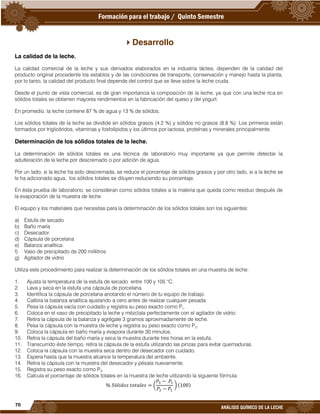 70
ANÁLISIS QUÍMICO DE LA LECHE
Desarrollo
La calidad de la leche.
La calidad comercial de la leche y sus derivados elaborados en la industria láctea, dependen de la calidad del
producto original procedente los establos y de las condiciones de transporte, conservación y manejo hasta la planta;
por lo tanto, la calidad del producto final depende del control que se lleve sobre la leche cruda.
Desde el punto de vista comercial, es de gran importancia la composición de la leche, ya que con una leche rica en
sólidos totales se obtienen mayores rendimientos en la fabricación del queso y del yogurt.
En promedio, la leche contiene 87 % de agua y 13 % de sólidos.
Los sólidos totales de la leche se dividide en sólidos grasos (4.2 %) y sólidos no grasos (8.8 %). Los primeros están
formados por triglicéridos, vitaminas y fosfolípidos y los últimos por lactosa, proteínas y minerales principalmente.
Determinación de los sólidos totales de la leche.
La determinación de sólidos totales es una técnica de laboratorio muy importante ya que permite detectar la
adulteración de la leche por descremado o por adición de agua.
Por un lado, si la leche ha sido descremada, se reduce el porcentaje de sólidos grasos y por otro lado, si a la leche se
le ha adicionado agua, los sólidos totales se diluyen reduciendo su porcentaje.
En ésta prueba de laboratorio, se consideran como sólidos totales a la materia que queda como residuo después de
la evaporación de la muestra de leche.
El equipo y los materiales que necesitas para la determinación de los sólidos totales son los siguientes:
a) Estufa de secado
b) Baño maría
c) Desecador
d) Cápsula de porcelana
e) Balanza analítica.
f) Vaso de precipitado de 200 mililitros
g) Agitador de vidrio
Utiliza este procedimiento para realizar la determinación de los sólidos totales en una muestra de leche:
1. Ajusta la temperatura de la estufa de secado entre 100 y 105 °C.
2. Lava y seca en la estufa una cápsula de porcelana.
3. Identifica la cápsula de porcelana anotando el número de tu equipo de trabajo.
4. Calibra la balanza analítica ajustando a cero antes de realizar cualquier pesada.
5. Pesa la cápsula vacía con cuidado y registra su peso exacto como P1.
6. Coloca en el vaso de precipitado la leche y mézclala perfectamente con el agitador de vidrio.
7. Retira la cápsula de la balanza y agrégale 3 gramos aproximadamente de leche.
8. Pesa la cápsula con la muestra de leche y registra su peso exacto como P2.
9. Coloca la cápsula en baño maría y evapora durante 30 minutos.
10. Retira la cápsula del baño maría y seca la muestra durante tres horas en la estufa.
11. Transcurrido éste tiempo, retira la cápsula de la estufa utilizando las pinzas para evitar quemaduras.
12. Coloca la cápsula con la muestra seca dentro del desecador con cuidado.
13. Espera hasta que la muestra alcance la temperatura del ambiente.
14. Retira la cápsula con la muestra del desecador y pésala nuevamente.
15. Registra su peso exacto como P3.
16. Calcula el porcentaje de sólidos totales en la muestra de leche utilizando la siguiente fórmula:
(
− 1
2 − 1
) 100)
 
