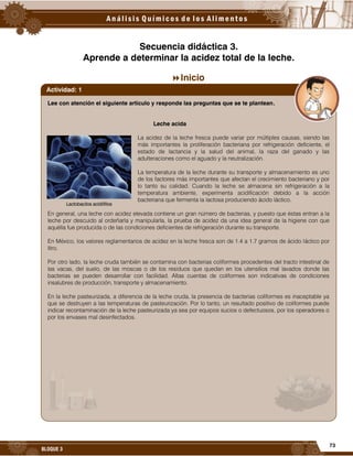 73
BLOQUE 3
Secuencia didáctica 3.
Aprende a determinar la acidez total de la leche.
Inicio
Lee con atención el siguiente artículo y responde las preguntas que se te plantean.
Leche acida
La acidez de la leche fresca puede variar por múltiples causas, siendo las
más importantes la proliferación bacteriana por refrigeración deficiente, el
estado de lactancia y la salud del animal, la raza del ganado y las
adulteraciones como el aguado y la neutralización.
La temperatura de la leche durante su transporte y almacenamiento es uno
de los factores más importantes que afectan el crecimiento bacteriano y por
lo tanto su calidad. Cuando la leche se almacena sin refrigeración a la
temperatura ambiente, experimenta acidificación debido a la acción
bacteriana que fermenta la lactosa produciendo ácido láctico.
En general, una leche con acidez elevada contiene un gran número de bacterias, y puesto que éstas entran a la
leche por descuido al ordeñarla y manipularla, la prueba de acidez da una idea general de la higiene con que
aquélla fue producida o de las condiciones deficientes de refrigeración durante su transporte.
En México, los valores reglamentarios de acidez en la leche fresca son de 1.4 a 1.7 gramos de ácido láctico por
litro.
Por otro lado, la leche cruda también se contamina con bacterias coliformes procedentes del tracto intestinal de
las vacas, del suelo, de las moscas o de los residuos que quedan en los utensilios mal lavados donde las
bacterias se pueden desarrollar con facilidad. Altas cuentas de coliformes son indicativas de condiciones
insalubres de producción, transporte y almacenamiento.
En la leche pasteurizada, a diferencia de la leche cruda, la presencia de bacterias coliformes es inaceptable ya
que se destruyen a las temperaturas de pasteurización. Por lo tanto, un resultado positivo de coliformes puede
indicar recontaminación de la leche pasteurizada ya sea por equipos sucios o defectuosos, por los operadores o
por los envases mal desinfectados.
Actividad: 1
Lactobacilos acidófilos
 