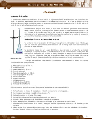 75
BLOQUE 3
Desarrollo
La acidez de la leche.
La acidez real o titulable de una muestra de leche natural se expresa en gramos de ácido láctico por 100 mililitros de
leche y se determina por titulación directa con una solución de Hidróxido de Sodio 0.1 N. Lo que en realidad se mide
al hacer una determinación rutinaria de acidez, es la cantidad de álcali necesaria para alcanzar el Ph de 8.3, que es el
punto de vire de la fenolftaleína de incolora a rosa.
Inmediatamente después de la ordeña, la leche tiene una reacción ligeramente ácida causada
por la caseína, albúmina, fosfatos y citratos disueltos en ella. Sus valores medios son de 0.13 a
0.17 gramos de ácido láctico por ciento; sin embargo, la acidez puede aumentar debido al
desdoblamiento de la lactosa en ácido láctico por la acción bacteriana. La prueba de laboratorio
para cuantificar toda ésta acidez se le llama acidez total.
Determinación de la acidez total de la leche.
La acidez es una de las pruebas de rutina que más aplicación práctica tiene en la industria, ya
que casi todas las operaciones que se relacionan con el manejo de la leche dependen de la
cantidad de ácido presente.
La prueba se realiza con un equipo de titulación que consiste en una bureta, un matraz
Erlenmeyer, un soporte universal y un anillo con su nuez. Se adicionan tres o cuatro gotas del
indicador de fenolftaleína a la muestra, se agita y enseguida se agrega la solución básica hasta
lograr un ligero cambio de color que se sostiene cuando menos 15 segundos. Se mide la
cantidad de agente titulante gastado y se calcula la acidez con la fórmula correspondiente.
El equipo, los materiales y los reactivos que necesitas para determinar la acidez total de una
muestra de leche son los siguientes:
a) Matraz Erlenmeyer de 125 ml.
b) Bureta de 10 ml.
c) Pipeta volumétrica de 20 ml.
d) Soporte universal
e) Vaso de precipitados de 100 ml.
f) Vaso de precipitado de 50 ml.
g) Pinzas para bureta.
h) Embudo de vidrio
i) Agitador de vidrio
j) Hidróxido de sodio 0.1 N
k) Indicador de fenolftaleína
Utiliza el siguiente procedimiento para determinar la acidez total de una muestra de leche.
1. Coloca la leche en el vaso de precipitado y mézclala perfectamente con el agitador.
2. Con la pipeta volumétrica, mide 20 mililitros de leche (VL)
3. Coloca la muestra en el matraz Erlenmeyer.
4. Agrega 20 mililitros de agua y mezcla perfectamente con la leche.
5. Agrega 5 gotas del indicador de fenolftaleína y mezcla con la muestra.
6. Cierra la válvula de la bureta y coloca el vaso de precipitado de 50 mililitros debajo de la bureta.
7. Inserta el embudo en el tubo de la bureta y agrega la solución de hidróxido de sodio 0.1 N evitando que se
derrame.
8. Ajusta el nivel de la solución dentro de la bureta hasta que el menisco coincida con la marca de 0 en la escala.
Agrega o desaloja solución en el vaso de precipitado si es necesario.
Titulación de la leche
 