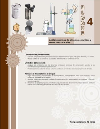 Tiempo asignado: 12 horas
Análisis químicos de alimentos encurtidos y
conservas azucaradas.
Competencias profesionales:
 Evalúa la aceptación de los productos enlatados determinando su peso neto, peso drenado y su acidez.
 Mide la calidad de las conservas azucaradas determinando su contenido de fruta.
Unidad de competencia:
 Asegura las condiciones de los alimentos empleando procesos de conservación acordes a las
características organolépticas para consumo.
 Preelabora alimentos utilizando técnicas culinarias acordes a la normatividad sobre manejo higiénico de alimentos.
Atributos a desarrollar en el bloque:
1. Sigue instrucciones y procedimientos de manera reflexiva, comprendiendo cómo cada uno de sus pasos
contribuye al alcance de un objetivo.
2. Sintetiza evidencias obtenidas mediante la experimentación para producir conclusiones y formular
nuevas preguntas.
3. Reconoce los propios prejuicios, modifica sus puntos de vista al conocer nuevas evidencias, e integra
nuevos conocimientos y perspectivas al acervo con el que cuenta.
 