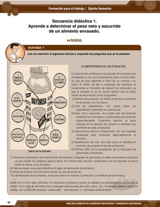 80
ANÁLISIS QUÍMICOS DE ALIMENTOS ENCURTIDOS Y CONSERVAS AZUCARADAS
Secuencia didáctica 1.
Aprende a determinar el peso neto y escurrido
de un alimento envasado.
Inicio
Lee con atención el siguiente artículo y responde las preguntas que se te plantean.
Datos de la etiqueta
LA IMPORTANCIA DE LAS ETIQUETAS.
La información contenida en la etiqueta de los productos
envasados es de suma importancia para el consumidor,
ya que de ésta depende el éxito de su compra y su
salud. El hábito de leer e interpretar las etiquetas es
fundamental al momento de adquirir los productos, ya
que la etiqueta no es un simple adorno sino la mejor
fuente de información como la siguiente:
1) Nombre del producto: se refiere al alimento contenido
en el envase, no a la marca.
2) Lista de ingredientes: nos indica todos los
ingredientes contenidos en el producto.
3) Peso neto y escurrido: es el peso real del producto
contenido en el envase y la parte sólida del producto
respectivamente. Solamente leyendo el peso
indicado en la etiqueta se conoce la cantidad que
realmente se está comprando.
4) Instrucciones para la conservación: son las medidas
necesarias para conservar adecuadamente el
alimento.
5) Identificación del lote: con esta clave se identifica el
producto de acuerdo al lote de producción.
6) Permiso SSA: es la autorización de la Secretaría de
Salubridad y Asistencia.
7) Fecha de vencimiento: es la fecha límite de consumo. Después de esta fecha no debe consumirse el producto
ya que puede ser peligroso para la salud. Si la fecha está vencida, modificada o se ha colocado el precio
sobre la misma, no lo compres.
8) País de origen: sirve para identificar el lugar de fabricación del producto.
9) Modo de empleo: son las instrucciones de uso del producto.
10) Identificación de la empresa: sirve para indicar el nombre, la dirección y el teléfono de la empresa.
Antes de comprar algún alimento, es importante comparar el precio, la calidad y la cantidad del producto que se
ofrece. En el caso de alimentos que contengan aditivos para dar color, sabor, etc., la etiqueta deberá indicar por
debajo del nombre del producto “saborizado”, “aromatizado” o “coloreado artificialmente”.
Actividad: 1
 