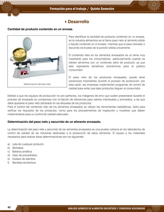 82
ANÁLISIS QUÍMICOS DE ALIMENTOS ENCURTIDOS Y CONSERVAS AZUCARADAS
Desarrollo
Cantidad de producto contenido en un envase.
Para identificar la cantidad de producto contenido en un envase,
en la industria alimenticia se le llama peso neto al alimento sólido
y líquido contenido en el envase; mientras que el peso drenado o
escurrido es el peso de la porción sólida únicamente.
El contenido neto en los alimentos envasados es un tema muy
importante para los consumidores, particularmente cuando se
ofertan alimentos con un contenido extra de producto, ya que
esto representa beneficios económicos para el público
consumidor.
El peso neto de los productos envasados, puede tener
variaciones importantes durante el proceso de producción; por
ésta razón, las empresas implementan programas de control de
calidad para evitar que tales productos lleguen al consumidor.
Debido a que los equipos de producción no son perfectos, los márgenes de error que suelen presentarse durante el
proceso de envasado se compensan con la fijación de tolerancias para valores individuales y promedios, a las que
debe ajustarse el peso neto declarado en las etiquetas de los productos.
Para el control del contenido neto de los alimentos envasados se utilizan las herramientas estadísticas, tanto para
verificar los requisitos de los productos, como para los procedimientos de inspección y muestreo que deben
implementarse para un control de calidad adecuado.
Determinación del peso neto y escurrido de un alimento envasado.
La determinación del peso neto y escurrido de los alimentos envasados es una prueba rutinaria en los laboratorios de
control de calidad de las industrias dedicadas a la producción de estos alimentos. El equipo y los materiales
necesarios para realizar éstas determinaciones son los siguientes:
a) Lata de cualquier producto.
b) Abrelatas.
c) Balanza analítica.
d) Vaso de precipitados.
e) Cedazo de alambre.
f) Bandeja recolectora.
Determinación del peso neto
 