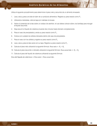 83
BLOQUE 4
Utiliza el siguiente procedimiento para determinar el peso neto y escurrido de un alimento envasado:
1. Lava, seca y pesa una lata sin abrir de un producto alimenticio. Registra su peso exacto como P1.
2. Utilizando el abrelatas, retira la tapa sin maltratar el envase.
3. Vierte el contenido de la lata sobre un cedazo de alambre, el cual debes colocar sobre una bandeja para recoger
el líquido escurrido.
4. Deja escurrir el líquido de cobertura durante dos minutos hasta drenarlo completamente.
5. Pesa el vaso de precipitados y anota su peso exacto como P2 .
6. Coloca con cuidado los sólidos drenados dentro del vaso de precipitados.
7. Pesa el vaso con los sólidos y registra su peso exacto como P3.
8. Lava, seca y pesa la lata vacía con su tapa. Registra su peso exacto como P4.
9. Calcula el peso neto utilizando la siguiente fórmula:
10. Calcula el peso escurrido o drenado utilizando la siguiente fórmula:
11. Calcula el peso del líquido de cobertura utilizando la siguiente fórmula:
.
 