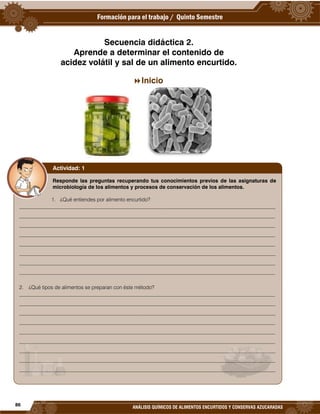 86
ANÁLISIS QUÍMICOS DE ALIMENTOS ENCURTIDOS Y CONSERVAS AZUCARADAS
Secuencia didáctica 2.
Aprende a determinar el contenido de
acidez volátil y sal de un alimento encurtido.
Inicio
Responde las preguntas recuperando tus conocimientos previos de las asignaturas de
microbiología de los alimentos y procesos de conservación de los alimentos.
1. ¿Qué entiendes por alimento encurtido?
__________________________________________________________________________________________________
__________________________________________________________________________________________________
__________________________________________________________________________________________________
__________________________________________________________________________________________________
__________________________________________________________________________________________________
__________________________________________________________________________________________________
__________________________________________________________________________________________________
__________________________________________________________________________________________________
2. ¿Qué tipos de alimentos se preparan con éste método?
__________________________________________________________________________________________________
__________________________________________________________________________________________________
__________________________________________________________________________________________________
__________________________________________________________________________________________________
__________________________________________________________________________________________________
__________________________________________________________________________________________________
__________________________________________________________________________________________________
__________________________________________________________________________________________________
__________________________________________________________________________________________________
Actividad: 1
 