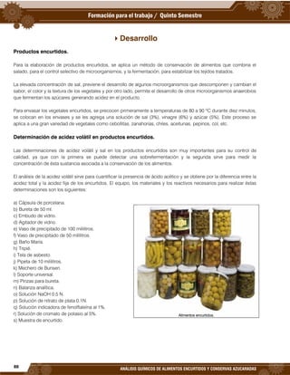 88
ANÁLISIS QUÍMICOS DE ALIMENTOS ENCURTIDOS Y CONSERVAS AZUCARADAS
Desarrollo
Productos encurtidos.
Para la elaboración de productos encurtidos, se aplica un método de conservación de alimentos que combina el
salado, para el control selectivo de microorganismos, y la fermentación, para estabilizar los tejidos tratados.
La elevada concentración de sal, previene el desarrollo de algunos microorganismos que descomponen y cambian el
sabor, el color y la textura de los vegetales y por otro lado, permite el desarrollo de otros microorganismos anaerobios
que fermentan los azúcares generando acidez en el producto.
Para envasar los vegetales encurtidos, se precocen primeramente a temperaturas de 80 a 90 ºC durante diez minutos,
se colocan en los envases y se les agrega una solución de sal (3%), vinagre (6%) y azúcar (5%). Este proceso se
aplica a una gran variedad de vegetales como cebollitas, zanahorias, chiles, aceitunas, pepinos, col, etc.
Determinación de acidez volátil en productos encurtidos.
Las determinaciones de acidez volátil y sal en los productos encurtidos son muy importantes para su control de
calidad, ya que con la primera se puede detectar una sobrefermentación y la segunda sirve para medir la
concentración de ésta sustancia asociada a la conservación de los alimentos.
El análisis de la acidez volátil sirve para cuantificar la presencia de ácido acético y se obtiene por la diferencia entre la
acidez total y la acidez fija de los encurtidos. El equipo, los materiales y los reactivos necesarios para realizar éstas
determinaciones son los siguientes:
a) Cápsula de porcelana.
b) Bureta de 50 ml.
c) Embudo de vidrio.
d) Agitador de vidrio.
e) Vaso de precipitado de 100 mililitros.
f) Vaso de precipitado de 50 mililitros.
g) Baño María.
h) Tripié.
i) Tela de asbesto.
j) Pipeta de 10 mililitros.
k) Mechero de Bunsen.
l) Soporte universal.
m) Pinzas para bureta.
n) Balanza analítica.
o) Solución NaOH 0.5 N.
p) Solución de nitrato de plata 0.1N.
q) Solución indicadora de fenolftaleína al 1%.
r) Solución de cromato de potasio al 5%.
s) Muestra de encurtido.
Alimentos encurtidos.
 