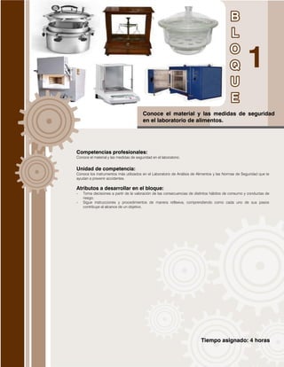 Tiempo asignado: 4 horas
Conoce el material y las medidas de seguridad
en el laboratorio de alimentos.
Competencias profesionales:
Conoce el material y las medidas de seguridad en el laboratorio.
Unidad de competencia:
Conoce los instrumentos más utilizados en el Laboratorio de Análisis de Alimentos y las Normas de Seguridad que te
ayudan a prevenir accidentes.
Atributos a desarrollar en el bloque:
- Toma decisiones a partir de la valoración de las consecuencias de distintos hábitos de consumo y conductas de
riesgo.
- Sigue instrucciones y procedimientos de manera reflexiva, comprendiendo como cada uno de sus pasos
contribuye al alcance de un objetivo.
 