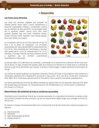 96
ANÁLISIS QUÍMICOS DE ALIMENTOS ENCURTIDOS Y CONSERVAS AZUCARADAS
Desarrollo
Las frutas como alimentos.
Las frutas son alimentos vegetales que proceden de
distintas plantas, tienen sabor y aroma característicos y
presentan propiedades nutritivas y composición química
que las distingue de otros alimentos. Las principales frutas
son el aguacate, plátano, cereza, coco, dátil, fresa,
granada, guayaba, higo, lima, limón, mandarina, mamey,
mango, manzana, melón, membrillo, mora, naranja, papaya,
pera, piña, sandía, uva y zapote.
La composición química de las frutas depende del tipo de
fruta y de su grado de maduración, sus principales
componentes son: agua (del 80 al 90 %), carbohidratos (del
5 al 18 %), fibra constituída por hemicelulosa y pectinas
(2%), grasas (del 0.1 al 0.5 %), proteínas (del 0.1 al 1.5 %),
vitaminas y minerales. Además, las frutas contienen aromas
y pigmentos que les confieren características
organolépticas y refrescantes.
El principio básico en la fabricación de conservas y mermeladas es el calentamiento a ebullición de las frutas junto
con el azúcar y el agua. Durante este proceso, parte de la sacarosa se hidroliza en el medio ácido y al enfriarse se
produce un gel. Se ha demostrado que el azúcar, la pectina y el ácido juegan un papel importante en la formación de
ese gel.
Las normas de calidad establecen los siguientes contenidos mínimos de frutas en los productos como conservas y
mermeladas: Zarzamora 38 %, Grosella 25 %, Ciruela 35 %, Higo y limón 40 %, Uva 30 %, Ciruela 38 %, Frambuesa
30 %, Melón 40 %, Frambuesa y grosella roja 35 %, Fresa 38 %, Fresa y uva 35 % y las demás variedades 40 %.
Los valores promedio del contenido de sólidos insolubles de algunas frutas son los siguientes: Manzana 2.03, Mora
8.0, Grosella negra 5.8, Cerezas 1.81, Ciruela demascena 1.93, Grosella blanca 2.41, Ciruela verdal 1.5, Zarzamora
6.4, Ciruela 1.2 y Fresa 2.4.
Determinación del contenido de fruta en conservas azucaradas.
Para determinar el contenido de fruta de las conservas azucaradas, en el laboratorio de alimentos se calcula el valor
de los sólidos insolubles de éstos productos, ya que los requerimientos legales exigen que contengan al menos 25-
40% de fruta.
El material y el equipo necesarios para determinar el contenido de fruta de una muestra de conserva azucarada es el
siguiente:
a) Estufa de secado
b) Desecador
c) Vaso de precipitados de 400 ml
d) Probeta de 500 ml
Frutas.
 