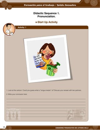 10
CONSIDERING PRONUNCIATION AND LISTENING SKILLS
Didactic Sequence 1.
Pronunciation.
Start Up Activity
1. Look at the cartoon. Could you guess what a “tongue twister” is? Discuss your answer with two partners.
2. Write your conclusion here:
_________________________________________________________________________________________________
_________________________________________________________________________________________________
_________________________________________________________________________________________________
_________________________________________________________________________________________________
_________________________________________________________________________________________________
_________________________________________________________________________________________________
________________________________________________________________________________________________
Activity: 1
 