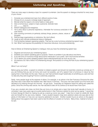 101
BLOCK 2
There are many ways to develop a topic for a speech to entertain. Use this speech or dialogue checklist for every issue
of your choice.
1. Consider your entertainment topic from different points of view.
2. Choose for an unusual or strange angle of approach.
3. Wonder what the reason is for some habits or daily grind.
4. Give a normal issue, subject or topic a personal, dramatic twist.
5. List _______ ways to...
6. Perform dialogues and metaphors.
7. Tell a story about a personal experience, interrelate the humorous anecdote in the
main theme.
8. Give mocking comments on perfectly ordinary things, persons, places, values or
thoughts.
9. Ridicule large organizations or institutions. But don't offend.
10. Laugh at and ridicules professional slang or dialogues.
11. Find similarities between opposing subjects. That can be a very humorous entertaining speech topic.
12. Ask: What If and express the possibility till it becomes ridiculous, funny and entertaining.
How to Deliver an Entertaining Speech or dialogue; here you have five entertaining speech tips:
1. Organize and structure your entertaining topics.
2. Establish your speech speaking goal or purpose. There's no problem if you talk about one theme.
3. If you tell funny or humorous things about some individuals in your public: don't insult and be sensitive.
4. Try to deliver your public speaking speech topics extemporaneously as much as you can.
5. So practice a lot. Ask a friend if it's entertaining enough. And practice on timing the flow of your entertaining speech
topic.
What if I am not funny?
Before going any further, a speech to entertain is indeed a speech and should not resemble a stand-up comedy act. If
you are thinking that you are not funny and could not possibly, pull off a speech that is humorous in nature by first
saying that is most likely not the case. Have you ever had someone laugh hysterically at something you said and had
no idea why they were laughing? Humor is extremely subjective.
Sadly, many people laugh at the expense of others. For example, in an article in the San Francisco Chronicle the other
day there was a note where the headline was “Man Stuck in Chimney.” This poor man was locked out of his home and
decided to try entering through the chimney. He got stuck. Eventually his neighbors heard his yelling and called the
police. Since the chimney was narrow, the man decided to take off his clothes so he would have more room.
If you are a student who does not think they are funny is to simply pick a topic that lends itself naturally to humor. A
comedian I saw many years ago at a public performance in San Francisco started his short act by saying: “I would like
to thank George W. Bush for making my job as a stand-up comic very easy!” I take this to mean he credits Mr. Bush
and not himself for his very funny material. I had a student research chap stick addiction where she was able to find
plenty of information on how one can become addicted to lip balm. Another student found an article on the pigeon
talking about how pigeons have been used to test the effects of cocaine on humans. Many times, material is funny on
its own.
 