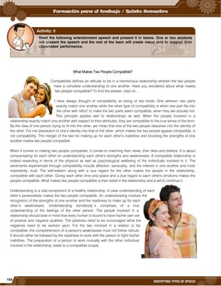 104
IDENTIFYING TYPES OF SPEECH
<
What Makes Two People Compatible?
Compatibility defines an attitude to be in a harmonious relationship wherein the two people
have a complete understanding of one another. Have you wondered about what makes
two people compatible? To find the answer, read on…
I have always thought of compatibility as being of two kinds. One wherein, two parts
exactly match one another while the other type of compatibility is when one part fits into
the other with 'effort' to make the two parts seem compatible, when they are actually not.
This principle applies well to relationships as well. When the people involved in a
relationship exactly match one another with respect to their attributes, they are compatible to the true sense of the term.
By the idea of one person trying to fit into the other, we mean that one of the two people dissolves into the identity of
the other. For me dissolution of one’s identity into that of the other, which makes the two people appear compatible, is
not compatibility. The merger of the two for making up for each other’s inabilities and boosting the strengths of one
another makes two people compatible.
When it comes to making two people compatible, it comes to matching their views, their likes and dislikes. It is about
compensating for each other on understanding each other's strengths and weaknesses. A compatible relationship is
indeed rewarding in terms of the physical as well as psychological wellbeing of the individuals involved in it. The
sentiments experienced through compatibility include affection, sensuality, and the interest in one another and most
importantly, trust. The self-esteem along with a due regard for the other makes the people in the relationship,
compatible with each other. Giving each other time and space and a due regard to each other's emotions makes the
people compatible. What makes two people compatible is their belief in the relationship and a will to continue it.
Understanding is a vital component of a healthy relationship. A clear understanding of each
other’s personalities makes the two people compatible. An understanding involves the
recognition of the strengths of one another and the readiness to make up for each
other’s weaknesses. Understanding somebody´s comprises of a true
understanding of the feelings of the other person. The people involved in a
relationship should bear in mind that every human is bound to have his/her own set
of positive and negative qualities. The positives need to be encouraged while the
negatives need to be worked upon. For the two involved in a relation to be
compatible, the comprehension of a person's weaknesses must not follow ridicule.
It should rather be followed by the readiness to work with the person to fight his/her
inabilities. The preparation of a person to work mutually with the other individual
involved in the relationship, leads to a compatible couple.
Read the following entertainment speech and present it in teams. One or two students
will present the speech and the rest of the team will create visual aids to support their
classmates’ performance.
Activity: 3
 