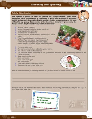 11
BLOCK 1
Get together in groups of three and practice the “Tongue-Twisters” given below.
Remember that a tongue-twister is a sequence of words that is difficult to pronounce
quickly and correctly. Even native English speakers find the tongue-twisters on this page
difficult to say quickly. Each member of the team takes turns to try pronouncing the
tongue twisters. Say them as fast as possible, but correctly!
A proper copper coffee pot.
Around the rugged rocks the ragged rascals ran.
Long legged ladies last longer.
Mixed biscuits, mixed biscuits.
A box of biscuits, a box of mixed biscuits and a biscuit
mixer!
Peter Piper picked a peck of pickled pepper.
Did Peter Piper pick a peck of pickled pepper?
If Peter Piper picked a peck of pickled pepper,
where's the peck of pickled pepper Peter Piper picked?
Pink lorry, yellow lorry.
Red leather, yellow leather, red leather, yellow leather.
She sells sea-shells on the sea-shore.
The sixth sick Sheik's sixth sheep is sick. [Sometimes described as the hardest tongue-twister in the
English language.]
Swan swam over the pond,
Swim swan swim!
Swan swam back again -
Well swum swan!
Three grey geese in green fields grazing.
We surely shall see the sun shine soon.
Now be creative and write you own tongue twister or if you have access to internet search for one.
________________________________________________________________________________________________
________________________________________________________________________________________________
________________________________________________________________________________________________
________________________________________________________________________________________________
________________________________________________________________________________________________
Compare results with the rest of the teams. Then, memorize one the tongue twisters you analyzed and say it in
front of the class. Have Fun!
Activity: 1 (continuation)
 