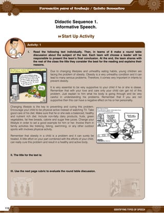 112
IDENTIFYING TYPES OF SPEECH
Didactic Sequence 1.
Informative Speech.
Start Up Activity
I. Read the following text individually. Then, in teams of 8 make a round table
discussion about the subject of the text. Each team will choose a leader will be
responsible to present the team’s final conclusion. At the end, the team shares with
the rest of the class the title they consider the best for the reading and explains their
reasons.
Due to changing lifestyles and unhealthy eating habits, young children are
facing the problem of obesity. Obesity is a very unhealthy condition and it can
lead to many serious problems. Therefore, it comes very important in infants to
prevent obesity.
It is very essential to be very supportive to your child if he or she is obese.
Remember that with your love and care only your child can get rid of this
problem. Just explain to him what his body is going through and be very
careful in understanding his problems. Remember that if you are not
supportive then this can have a negative effect on his or her personality.
Changing lifestyle is the key to preventing and curing this problem.
Encourage your child to be physical active instead of watching TV. Take
good care of his diet. Make sure that he or she eats a balanced, healthy
and nutrient rich diet. Include non-fatty dairy products, fruits, green
vegetables, fat free breads, calorie and sugar free juices. Change your
lifestyle in order to set a good example for him or her. Involve them in
family activities like trekking, biking, swimming, or any other outdoor
sports with involves physical activity.
Remember that obesity in a child is a problem and it can surely be
treated. A little effort on your part combined with the efforts of your child,
can really cure this problem and result in a healthy and active body.
II. The title for the text is:
_________________________________________________________________________________________________
III. Use the next page rubric to evaluate the round table discussion.
Activity: 1
 