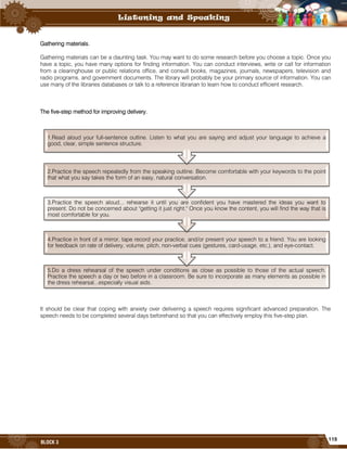 115
BLOCK 3
Gathering materials.
Gathering materials can be a daunting task. You may want to do some research before you choose a topic. Once you
have a topic, you have many options for finding information. You can conduct interviews, write or call for information
from a clearinghouse or public relations office, and consult books, magazines, journals, newspapers, television and
radio programs, and government documents. The library will probably be your primary source of information. You can
use many of the libraries databases or talk to a reference librarian to learn how to conduct efficient research.
The five-step method for improving delivery.
It should be clear that coping with anxiety over delivering a speech requires significant advanced preparation. The
speech needs to be completed several days beforehand so that you can effectively employ this five-step plan.
5.Do a dress rehearsal of the speech under conditions as close as possible to those of the actual speech.
Practice the speech a day or two before in a classroom. Be sure to incorporate as many elements as possible in
the dress rehearsal...especially visual aids.
4.Practice in front of a mirror, tape record your practice, and/or present your speech to a friend. You are looking
for feedback on rate of delivery, volume, pitch, non-verbal cues (gestures, card-usage, etc.), and eye-contact.
3.Practice the speech aloud... rehearse it until you are confident you have mastered the ideas you want to
present. Do not be concerned about "getting it just right." Once you know the content, you will find the way that is
most comfortable for you.
2.Practice the speech repeatedly from the speaking outline. Become comfortable with your keywords to the point
that what you say takes the form of an easy, natural conversation.
1.Read aloud your full-sentence outline. Listen to what you are saying and adjust your language to achieve a
good, clear, simple sentence structure.
 