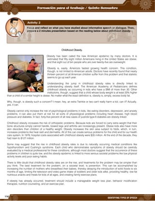 116
IDENTIFYING TYPES OF SPEECH
Childhood Obesity.
Obesity has been called the new American epidemic by many doctors. It is
estimated that fifty eight million Americans living in the United States are obese,
and that eight out of ten people who are over twenty-five are overweight.
Obesity is, easily, America's fastest growing health concern. This condition,
though, is not limited to American adults. Doctors have recently found that nearly
thirteen percent of all American children suffer from this problem and that statistic
seems to go up each year.
Understanding the jump in childhood obesity rates is directly linked to
understanding obesity itself. The American Academy of Pediatricians defines
childhood obesity as occurring in kids who have a BMI of more than 30. Other
institutions, though, suggest that a child whose body weight is at least 20% higher
than a child of a similar height is obese. No matter what the exact definition is, obesity is, simply, excess body fat.
Why, though, is obesity such a concern? I mean, hey, an extra Twinkie or two can't really harm a kid, can it? Actually,
yes, it can.
Obesity cannot only increase the risk of psychological problems in kids, like eating disorders, depression, and anxiety
problems, it can also put them at risk for all sorts of physiological problems including heart disease, high blood
pressure and diabetes. In fact, forty-five percent of all new cases of juvenile type-II diabetes are obesity linked.
Childhood obesity increases the risk of orthopedic problems. Because kids are forced to carry extra weight that their
bone structures simply cannot handle, bowed legs and arthritis are increasingly present. Obese kids also have more
skin disorders than children of a healthy weight. Obesity increases the skin area subject to folds, which, in turn,
increases problems like heat rash and dermatitis. All of this can create serious problems for the child and for our health
care system. In 1979, hospital costs associated with childhood obesity were $35 million. At the end of the decade, they
had risen to $127 million.
Some may suggest that the rise in childhood obesity rates is due to naturally occurring medical conditions like
hypothyroidism and Cushing's syndrome. Each child who demonstrates symptoms of obesity should be carefully
evaluated by a medical professional for these conditions, although most doctors suggest that the occurrence of these
problems in children is quite low, and the obesity epidemic is linked to more serious societal problems like low physical
activity levels and poor eating habits.
There is little doubt that childhood obesity rates are on the rise, and treatments for the problem may be simpler than
you think. The best treatment for the problem, on a societal level, is prevention. This can be accomplished by
increasing the number of mothers who breastfeed their babies, thereby delaying the introduction of solid foods to six
months of age, limiting the television and video game intake of toddlers and older kids alike, providing healthy, low-fat
nutritious snacks and meals for kids of all ages, and creating family exercise plans.
If obesity has already occurred, treatment should include a manageable weight loss plan, behavior modification
therapies, nutrition counseling, and an exercise plan.
Focus and reflect on what you have studied about informative speech or dialogue. Then,
prepare a 2 minutes presentation based on the reading below about childhood obesity.
Activity: 2
 