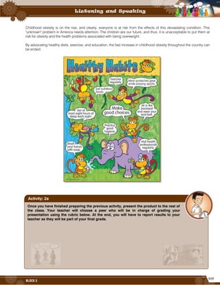117
BLOCK 3
Childhood obesity is on the rise, and clearly, everyone is at risk from the effects of this devastating condition. This
"unknown" problem in America needs attention. The children are our future, and thus, it is unacceptable to put them at
risk for obesity and the health problems associated with being overweight.
By advocating healthy diets, exercise, and education, the fast increase in childhood obesity throughout the country can
be ended.
Once you have finished preparing the previous activity, present the product to the rest of
the class. Your teacher will choose a peer who will be in charge of grading your
presentation using the rubric below. At the end, you will have to report results to your
teacher as they will be part of your final grade.
Activity: 2a
 