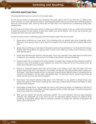 119
BLOCK 3
Informative speech topic ideas.
Choosing distinctive topics for your oral communication class.
So how do you choose an appropriate and interesting informative speech topic? If you think this is a difficult task,
you're not alone. For many high school students, choosing good speech topics is one of the most challenging parts of
their oral communication class. Learning how to pick the right topic is an important part of developing strong public
speaking skills.
The first thing to remember when you're writing or delivering an informative speech is this: you need to find something
to teach the audience. For the duration of your short speech, you are the teacher, and it's your job to provide your
students with some clear and useful information.
So what are some criteria for selecting a good informative speech topic? Here are some tips.
1. Speak about something you know about. Pick something that you already have some knowledge about.
Otherwise, you're going to have to do an awful lot of research to be able to speak with confidence about your
topic.
2. Speak about something you care about. Enthusiastic teachers are good teachers. You know that from being a
student, right? The audience isn't going to listen or learn much unless you convey to them that this is a topic
worth learning about.
3. Speak about something the audience will care about. This is very important. If you speak about something that
is relevant to your audience, they are much more likely to pay attention and learn something.
4. Choose a topic that is of interest to the whole audience. A speech about trendy women's hairstyles may be of
interest to many of the females in your audience, but most of the males will not find this relevant at all. Be
careful not to lose part of your audience.
5. Choose an informative speech topic that's not too broad. If you choose a topic that's too broad, you're not
going to have enough time to talk about it in much detail. For example, don't give a speech about "museums in
the Europe." There are thousands of them, so this topic is way too broad. Narrow it down to something like "art
museums in Amsterdam," and you have a manageable topic. You also don't want to choose a topic that's too
narrow, but this is a much less common problem.
6. Avoid topics that everyone already knows about. If the information in your speech is already known, your
speech isn't going to inform them of anything new. Don't give a speech about freshman orientation or about
popular student hangouts.
7. Avoid highly complex topics. You probably only have a short period to speech, so explaining a technical or
complicated issue well is very difficult. Complex speeches tend to be filled with jargon, or technical words that
most of your audience is not familiar with.
8. Make sure your speech isn't actually a persuasive speech. This is very important, and your public speaking
instructor may downgrade you if you fail to do this. An informative speech teaches the audience about
something. A persuasive speech asks the audience members to change their attitudes or behaviors. Be
careful not to cross the line.
 