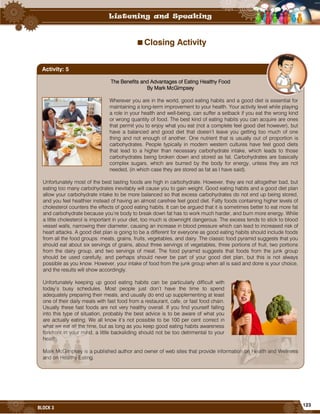 123
BLOCK 3
Closing Activity
The Benefits and Advantages of Eating Healthy Food
By Mark McGimpsey
Wherever you are in the world, good eating habits and a good diet is essential for
maintaining a long-term improvement to your health. Your activity level while playing
a role in your health and well-being, can suffer a setback if you eat the wrong kind
or wrong quantity of food. The best kind of eating habits you can acquire are ones
that permit you to enjoy what you eat (not a complete feel good diet however), but
have a balanced and good diet that doesn’t leave you getting too much of one
thing and not enough of another. One nutrient that is usually out of proportion is
carbohydrates. People typically in modern western cultures have feel good diets
that lead to a higher than necessary carbohydrate intake, which leads to those
carbohydrates being broken down and stored as fat. Carbohydrates are basically
complex sugars, which are burned by the body for energy, unless they are not
needed, (in which case they are stored as fat as I have said).
Unfortunately most of the best tasting foods are high in carbohydrate. However, they are not altogether bad, but
eating too many carbohydrates inevitably will cause you to gain weight. Good eating habits and a good diet plan
allow your carbohydrate intake to be more balanced so that excess carbohydrates do not end up being stored,
and you feel healthier instead of having an almost carefree feel good diet. Fatty foods containing higher levels of
cholesterol counters the effects of good eating habits. It can be argued that it is sometimes better to eat more fat
and carbohydrate because you’re body to break down fat has to work much harder, and burn more energy. While
a little cholesterol is important in your diet, too much is downright dangerous. The excess tends to stick to blood
vessel walls, narrowing their diameter, causing an increase in blood pressure which can lead to increased risk of
heart attacks. A good diet plan is going to be a different for everyone as good eating habits should include foods
from all the food groups: meats, grains, fruits, vegetables, and dairy. The classic food pyramid suggests that you
should eat about six servings of grains, about three servings of vegetables, three portions of fruit, two portions
from the dairy group, and two servings of meat. The food pyramid suggests that foods from the junk group
should be used carefully, and perhaps should never be part of your good diet plan, but this is not always
possible as you know. However, your intake of food from the junk group when all is said and done is your choice,
and the results will show accordingly.
Unfortunately keeping up good eating habits can be particularly difficult with
today’s busy schedules. Most people just don’t have the time to spend
adequately preparing their meals, and usually do end up supplementing at least
one of their daily meals with fast food from a restaurant, cafe, or fast food chain.
Usually these fast foods are not very healthy overall. If you find yourself falling
into this type of situation, probably the best advice is to be aware of what you
are actually eating. We all know it’s not possible to be 100 per cent correct in
what we eat all the time, but as long as you keep good eating habits awareness
forefront in your mind, a little backsliding should not be too detrimental to your
health.
Mark McGimpsey is a published author and owner of web sites that provide information on Health and Wellness
and on Healthy Eating.
Activity: 5
 