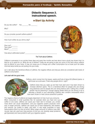 128
IDENTIFYING TYPES OF SPEECH
Didactic Sequence 2.
Instructional speech.
Start Up Activity
Do you like coffee? Yes ________ No ________
Why?
____________________________________________________________________
Do you consider yourself caffeine addict?
____________________________________________________________________
How much coffee do you drink a day?
____________________________________________________________________
One cup? ________
Two cups? _______
More? ___________
How about caffeinated sodas? _________________________________________
The Truth about Caffeine.
Caffeine is pervasive in our society these days and every few months we hear about how a study has shown that it is
bad for us or good for us. What are we to believe? Today we are going to give you some of the facts about caffeine
and its effects on your body. It may not cause you to change your coffee consumption but at least you'll be better
informed about what you are putting into your body.
Let´s talk about the beneficial effects of caffeine, the negative effects and discuss what are considered safe levels of
caffeine consumption.
Let's start with the good news.
Caffeine, which comes from the leaves, seeds and fruits of about 63 different plants, is
well known as a stimulant. That's why people drink it, right?
Caffeine does help you wake up and feel more alert and it has been shown to
increase attention spans. This is a beneficial effect for people who are driving
long distances and for people who are doing tedious work. Calling this a health
benefit may be stretching it, though staying awake while you are driving a car is
definitely a benefit to your well-being! Caffeine also contains antioxidants which
have been shown to have cancer prevention qualities.
The negative effects of caffeine are largely dependent on how much you consume.
When consumed in small quantities like, for example when you have one cup of
coffee or one soda, caffeine can cause your heart rate to increase, you urinate
more which can cause dehydration, and your digestive system produces more
acid. In larger amounts, caffeine can cause you to have headaches, feel restless
and nervous, be unable to sleep, and even, in very large quantities to have
hallucinations.(Don't try that at home!) When larger amounts of caffeine (over 600
mg per day) are used over long periods of time you can develop sleep problems,
get depressed and have problems with your digestive system.
 