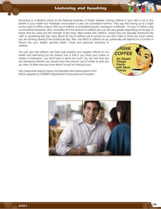 129
BLOCK 3
According to a Medline article on the National Institutes of Health website, having caffeine in your diet is not of any
benefit to your health but moderate consumption is also not considered harmful. They say that having up to 3 eight
ounce cups of coffee a day or 250 mg of caffeine is considered (quote) "average or moderate". 10 cups of coffee a day
is considered excessive. Also, remember that the amount of caffeine per cup can vary greatly depending on the type of
beans that are used and the strength of the brew. Most sodas with caffeine, unless they are specially enhanced like
"Jolt" or something like that, have about 35 mg of caffeine per 8 ounces so you don't have to worry too much unless
you are drinking several 2 liter bottles per day. Also, the effect of caffeine on you personally will depend on a number of
factors like your weight, general health, mood and personal sensitivity to
caffeine.
You can see that caffeine can have both positive and negative effects on our
health and well-being but the bottom line is that if you drink your coffee or
sodas in moderation, you don't have to worry too much. So, the next time you
are wondering whether you should have that second cup of coffee to perk you
up, relax. At least now you know what it is and isn't doing to you!
http://www.best-speech-topics.com/sample-informative-speech.html
Article adapted by COBACH Department of Educational Innovation
 