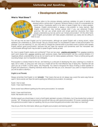 13
BLOCK 1
Development activities
What is “Word Stress”?
Word Stress refers to the process whereby particular syllables (or parts of words) are
stressed within a whole word. In general, Sentence Stress is more of a consideration for
overall fluency. Everybody wants to be able to speak English like a native speaker;
However, English pronunciation is always a big problem to many learners. Bad
English pronunciation may confuse people even if you use advanced English
grammar. We can use simple words and simple grammar structures that make
people understand you but we cannot use "simple pronunciation". On the other hand,
good English pronunciation will make people understand you easily and be willing to
listen to you!
You will say that we learn English just for communication; although we speak English with a strong accent, native
speakers can understand us, that's enough. But you should know it is not pleasant to listen to bad pronunciation! For
example, if you are watching T.V. you may want to change the channel when a journalist covers a person who speaks
English without good pronunciation, because that will make the reporter and sometimes even the interviewer feel
uncomfortable although both may be able to speak English fluently as well.
So, how to speak English clearly and confidently? There are two ways: practice and practice! First, practice speaking
each word clearly then, practice speaking each sentence clearly. Bad pronunciation can be a serious problem if it
negatively affects understanding, but we do not need to aim for native-speaker perfection. There is nothing wrong with
sounding foreign, but it is important to be intelligible.
Pronunciation is closely linked to the ear, and listening is a vital part of developing this area. Listening to a model on
tape, CD or video, or using your own voice as a model will be the most effective way of doing this. Teachers will call
upon you as a model, in some cases, very frequently. You need to recognize the value of being a native speaker of
English and adventure it. Reading individual words aloud will help you a lot, because if you catch a mispronunciation
you will be able to identify it.
English is not Phonetic
Always remember that English is not "phonetic". That means that we do not always say a word the same way that we
spell it. Some words can have the same spelling but different pronunciation, for example:
Audio: I like to read.
Audio: I have read that book.
Some words have different spelling but the same pronunciation, for example:
Audio: I have read that book.
Audio: My favorite color is red.
Another aspect you should keep in mind is that English alphabet consists of 26 letters, but it has double that number of
sounds: “52”. Knowing and recognizing the sounds will help you with good pronunciation. Of course, everybody knows
that good pronunciation helps our speaking. But do you know that good pronunciation also helps our listening?
How do you think this information affects your English pronunciation and listening skills?
______________________________________________________________________________________________________
______________________________________________________________________________________________________
______________________________________________________________________________________________________
______________________________________________________________________________________________________
 