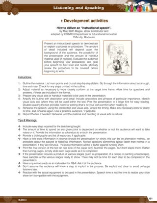131
BLOCK 3
Development activities
How to deliver an “instructional speech”.
By Mary Beth Magee, eHow Contributor and
adapted by COBACH Department of Educational Innovation
Difficulty: Moderate
Instructions:
1) Outline the material. List main points and crucial step-by-step details. Go through the information aloud as a rough,
time estimate. Check for any steps omitted in the outline.
2) Adjust material as necessary to more closely conform to the target time frame. Allow time for questions and
answers, if these are included in the format.
3) Prepare any visual aids or handout materials to be used in the presentation.
4) Amplify the outline with description and detail. Include anecdotes and phrases of particular importance. Identify
visual aids and where they will be used within the text. Print the presentation in a large font for easy reading.
Double-spacing the text provides room for editing (that’s for your own comfort when reading it).
5) Rehearse the speech, using the printed text and visual aids. Check the timing. Make any necessary edits for clarity
or time, and rehearse again. Use a "practice audience," if possible.
6) Reprint the text if needed. Rehearse until the material and handling of visual aids is natural.
Tips & Warnings:
 Include every step required for the task being taught.
 The amount of time to spend on any given point is dependent on whether or not the audience will want to take
notes on it. Provide the information as a handout to smooth the presentation.
 Provide a bibliography and list of resources, if applicable.
 Have a little extra information in reserve should the presentation run short; this can be an alternative method, an
anecdote about the subject or historical information. Novice speakers sometimes speak faster than normal in a
presentation, if they are nervous. The extra information will be a buffer against running short.
 Print the final version of the text on one side of the paper only. Number the pages, but don't staple them. Rather
than turning pages, simply slide each page aside as it is completed.
 If the presentation requires a product at various stages (such as preparation of a recipe or painting a landscape),
have samples at the various stages ready to show. There may not be time for each step to be completed in the
presentation.
 Have a question ready as an icebreaker for Q&A. Ask it of the audience.
 Don't assume the audience will know a step is implicit in the process. Be explicit and clear to avoid unhappy
listeners later.
 Practice with the actual equipment to be used in the presentation. Speech time is not the time to realize your slide
show isn't compatible with the equipment.
Present an instructional speech to demonstrate
or explain a process or procedure. The amount
of detail included will depend upon the
background of the audience, the possibility of
the presentation and the amount of handout
material used (if needed). Evaluate the audience
before beginning your preparation, and gear
your speech to their level and needs. Mentally
review the procedure to be covered before
beginning to write.
 