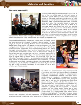 133
BLOCK 3
Informative speech topics.
Coming up with the right informative speech topics can be
one of the most difficult parts of writing and deliver an
informative speech. Before you come up with a strong topic,
though, it is probably important to understand the basic
premise of an informative speech. Informative speeches are,
essentially, a way to provide your audience with information
on a given topic. That information should be useful and
helpful to those listening. A good way to think of an
informative speech is to think of it in terms of a “teaching
speech”. Your job as a speaker is to teach the audience or
partner everything they might need to know about your topic
such as the effects of caffeine on your body or marriage
rituals around the world. Good informative speeches start
with strong informative speech topics and a good informative
speech outline. Make sure that each piece of information you offer audience members is important to the topic you
have chosen. Everything in your speech should be of value to audience members.
Selecting the right informative speech topic is easily one of the hardest parts of
the speech process, but there are a few ways to make the process a bit easier
on you. In many real life speaking situations, what you speak about is dictated
by the needs of the situation. For example, if your teacher asks you to speak
during your class about the new software your school recently purchased, your
chosen informative speech topic would obviously be the program your teacher
wants you to discuss. However, there are times you will have to come up with
your own ideas for informative speech topics. In the classroom setting, your
teacher will allow you to choose your own topic, this means requiring you to
come up with a subject matter that you want to write or speak a speech on. In
order to narrow down the field of topics, think about the things you find
interesting. For example, if you are a fan of a popular novelist, such as Stephen
King, perhaps you might want to make a speech about that person. If you have
an interesting part-time job, this might be a good time to tell people about the
aspects of your job. “I worked for a short time for Miss Cleo's Psychic Line” and
this was a great informative speech topic as most people are curious about
what this type of job consists of.
You will still have to complete some pretty extensive research
if you choose a topic that you already have some knowledge
of, but your experiences with that topic will make an excellent
supplement to your research materials. If you cannot think of
something you are interested in, there are several other ways
to come up with good informative speech topics. One great
way to select a topic is to think about areas of knowledge that
you are currently unfamiliar with, but that you have some
interest in researching. This may be a bit of a challenge to you.
Your goal is to learn enough about the subject to not only
understand it yourself, but also to present it to audience
members in a clear, logical fashion. Another way to select
topics is to talk to classmates, instructors, family and friends
about possible topics. Other people make great sounding-
boards when you get stuck. For example, perhaps all you can
come up with is the general topic area of basketball. One of your classmates may help you to think of other ideas that
could stem from that including the history of the game, the rules of the game, and some of the game's heroes. When
 