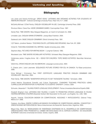 143
BLOCK 3
Bibliography
Leo Jones and Victoria Kimbrough. GREAT IDEAS “LISTENING AND SPEAKING ACTIVITIES FOR STUDENTS OF
AMERICAN ENGLISH”. Editorial Cambridge University Press / New York, N. Y, 2008
McCarthy Michael / O’Dell Felicity. ENGLISH VOCABULARY IN USE. Cambridge University Press. 2000
Rinvolucri Mario / Davis Paul. MORE GRAMMAR GAMES. Cosmopolitan Press. 1997.
Dainty Peter. TIME SAVERS. Mary Glasgow Magazines, an imprint of scholastic Inc. 2008
Umstatter Jack. ENGLISH BRAIN STORMERS!. Jossey-Bass Publisher. 2004.
Eastwood John. BASIC ENGLISH GRAMMAR. Oxford University Press. 1991.
I.S.P Nation, Jonathan Newton. TEACHING ESL/EFL LISTENING AND SPEAKING. New York, NY. 2009
Hinkel Eli. TEACHING ACADEMIC ESL WRITING. Seattle University press. 2005.
Stephens Mary. PICTURES FOR WRITING BOOK 1. Longman Editorial. 1995.
Woodward Julie. TIME SAVERS VOCABULARY ACTIVITIES. Scholastic Mary Glassgow Magazines. 2008.
Holderness Jackie / Hughes Annie. 100 + IDEAS FOR CHILDREN, TOPIC BASED ACTIVITIES. Macmillan Heineman.
2005.
Gillett Amy. SPEAK ENGLISH LIKE AN AMERICAN. Language success press. 2004.
F. Chabot John / Julich Jeannette. SEQUENCES PICTURE STORIES FOR ESL IN CANADA. Full Blast productions.
2006.
Vince Michael / Emmerson Paul. FIRST CERTIFICATE LANGUAGE PRACTICE ENGLISH GRAMMAR AND
VOCABULARY. Macmillan. 2004.
Peter Dainty. TIME SAVERS “NEWSPAPER ARTICLES TO GET TEENAGERS TALKING.” Scholastic. 2006.
United Nations Educational Scientific and Culture Organization. CHANGING TEACHING PRACTICES USING
CURRICULUM DIFFERENTIATION TO RESPOND TO STUDENTS’ DIVERSITY. Unesco. 2004.
Schouten, Alexander F. TALKING POINTS LENGUAJE DEVELOPMENT. Prensa Univesitaria Barcelona España 2008
Elizabeth Bingham Cole. LISTENING AND TALKING: A GUIDE TO PROMOTING SPOKEN LANGUAGE IN YOUNG
HEARING-IMPAIRED CHILDREN Alexander Graham Bell Association for the youth. Los Angeles, Ca.; USA, 1992.
Argudin, Yolanda. EDUCACION BASADA EN COMPETENCIAS. NOCIONES Y ANTECEDENTES. Editorial Trillas.
México D.F. 2006.
Catalano, Ana María. DISEÑO CURRICULAR BASADO EN NORMAS DE COMPETENCIAS LABORAL: CONCEPTOS Y
ORIENTACIONES METODOLÓGICAS. Banco Interamericano de Desarrollo. Buenos Aires, Argentina. 2004.
Miguel Diaz, Mario de. MODALIDADES DE ENSEÑANZA CENTRADAS EN EL DESARROLLO DE COMPETENCIAS
ORIENTACIONES PARA PROMOVER EL CAMBIO METODOLÓGICO EN EL ESPACIO EUROPEO DE EDUCACIÓN
SUPERIOR. Ediciones Universidad de Oviedo. Oviedo, España. 2006.
 