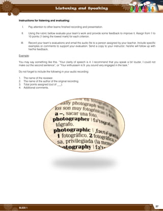 27
BLOCK 1
Instructions for listening and evaluating:
I. Pay attention to other teams finished recording and presentation.
II. Using the rubric bellow evaluate your team’s work and provide some feedback to improve it. Assign from 1 to
10 points (1 being the lowest mark) for each criterion.
III. Record your team’s evaluations and email the audio file to a person assigned by your teacher. Include specific
examples or comments to support your evaluation. Send a copy to your instructor; he/she will follow up with
her/his feedback.
Example:
You may say something like this. “Your clarity of speech is 4. I recommend that you speak a bit louder, I could not
make out the second sentence”, or “Your enthusiasm is 9: you sound very engaged in the task.”
Do not forget to include the following in your audio recording:
1. The name of the reviewer.
2. The name of the author of the original recording.
3. Total points assigned (out of ___).
4. Additional comments.
 