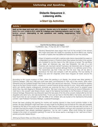 29
BLOCK 1
Didactic Sequence 2.
Listening skills.
Start Up Activities
Split up the class and work with a partner. Decide who is St (student) 1 and St 2. St 1
reads the news article to St 2, while St 2 displays poor listening behavior such as jiggle,
looking around, interrupting to ask questions and making inappropriate facial
expressions.
Activity: 1
Hunt for the true Mona Lisa begins
FLORENCE, Italy | Fri Apr 29, 2011 4:16am EDT
(Reuters) Researchers have begun their hunt for the remains of the woman
who might have been the model for Leonardo da Vinci's Mona Lisa, hoping
to unravel a mystery that has baffled art historians for over five centuries.
A team of experts armed with a special radar device descended this week on
a dilapidated convent in Florence where they believe the body of the woman
who modeled for da Vinci back in the 16th century is buried. The real Mona
Lisa, Italian art historians say, was Lisa Gherardini, the wife of a rich
Florentine silk merchant named Francesco del Giocondo who is thought to
have commissioned the portrait although there is no definitive proof of this.
The researchers say that if they can find her skull, they will be able to
reconstruct her face and compare it with the painting. The true identity of
Mona Lisa and her enigmatic smile have intrigued art lovers around the
world.
According to the Louvre museum in Paris, where the painting is on display, the portrait was likely painted in
Florence between 1503 and 1506 and could have been commissioned to mark one of two events: either when
Gherardini and her husband bought their house or when their second son was born. The key to solving the mystery
may lie at the Saint Orsola convent, a structure in central Florence almost reduced to ruins. Using radar equipment
which can identify objects underground, scientists are scanning the floor in the small church to pinpoint areas
where they may start digging for Gherardini's remains. "We have a document confirming the burial of Gherardini in
1542 here in the convent" said Silvano Vinceti, head of the National Committee for the Promotion of Historic and
Cultural Heritage. Researchers say Gherardini spent the last years of her life at the convent, looked after by her two
daughters who were nuns, and was buried there. "To be sure we have to find the DNA in her bones, and once we
have found that we can compare it with the DNA of her children who are buried at the Santissima Annunziata
convent," said Professor Francesco Mallegni, a paleoanthropologist.
Vinceti has been studying the painting for months and recently claimed to have found symbols hidden in the
portrait. He says Gherardini might have been an early model for the Mona Lisa but that da Vinci was also probably
inspired by the face of his young male apprentice, Gian Giacomo Caprotti, who some say was also his lover. It is
not clear how long the project to study Gherardini's remains will need before coming to any conclusion but some of
her descendants have already expressed skepticism. "Let her rest in peace. What could finding her remains
change to the charm of Leonardo's painting? To look for her bones seems a sacrilege to me," said one of them,
actress and writer Natalia Strozzi.
(Writing by Eleanor Biles and Silvia Aloisi; Editing by Steve Addison).
 