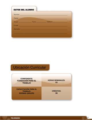 3
PRELIMINARES
Ubicación Curricular
HORAS SEMANALES:
03
CRÉDITOS:
06
DATOS DEL ALUMNO
Nombre: _______________________________________________________________
Plantel: __________________________________________________________________
Grupo: _________________ Turno: _____________ Teléfono:___________________
E-mail: _________________________________________________________________
Domicilio: ______________________________________________________________
_______________________________________________________________________
COMPONENTE:
FORMACIÓN PARA EL
TRABAJO
CAPACITACIÓN PARA EL
TRABAJO:
IDIOMAS (INGLÉS)
 
