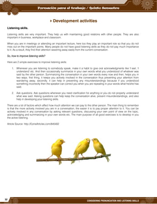 32
CONSIDERING PRONUNCIATION AND LISTENING SKILLS
Development activities
Listening skills.
Listening skills are very important. They help us with maintaining good relations with other people. They are also
important in business, workplace and classroom.
When you are in meetings or attending an important lecture, here too they play an important role so that you do not
miss out on the important points. Many people do not have good listening skills as they do not pay much importance
to it. As a result, they find their attention wavering away easily from the current conversation.
So, how to improve listening skills?
Here are 2 simple exercises to improve listening skills:
1. Whenever you are listening to somebody speak, make it a habit to give oral acknowledgments like 'I see', 'I
understand' etc. And then occasionally summarize in your own words what you understood of whatever was
said by the other person. Summarizing the conversation in your own words every now and then, helps you in
two ways; first thing, it keeps you actively involved in the conversation thus preventing your attention from
wandering away, secondly, it can help in preventing any misunderstandings because if you understood
something incorrectly then the speaker can correct you when you are repeating in your words what he/she has
said.
2. Ask questions: Ask questions whenever you need clarification for anything or you do not properly understand
what was said. Asking questions can help keep the conversation alive, prevent misunderstandings, and also
help in developing your listening skills.
There are a lot of factors which affect how much attention we can pay to the other person. The main thing to remember
is that the more actively involved you are in a conversation, the easier it is to pay proper attention to it. You can be
actively involved in any conversation by asking relevant questions, discussing your own point of view on the topic,
acknowledging and summarizing in your own words etc. The main purpose of all good exercises is to develop in you
the active listening.
Article Source: http://EzineArticles.com/845402
 