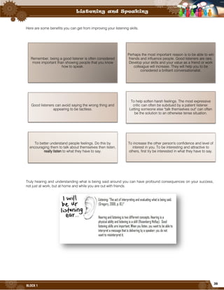 39
BLOCK 1
Here are some benefits you can get from improving your listening skills.
Truly hearing and understanding what is being said around you can have profound consequences on your success,
not just at work, but at home and while you are out with friends.
Remember, being a good listener is often considered
more important than showing people that you know
how to speak.
Perhaps the most important reason is to be able to win
friends and influence people. Good listeners are rare.
Develop your skills and your value as a friend or work
colleague will increase. They will help you to be
considered a brilliant conversationalist.
Good listeners can avoid saying the wrong thing and
appearing to be tactless.
To help soften harsh feelings. The most expressive
critic can often be subdued by a patient listener.
Letting someone else "talk themselves out" can often
be the solution to an otherwise tense situation.
To better understand people feelings. Do this by
encouraging them to talk about themselves then listen,
really listen to what they have to say.
To increase the other person's confidence and level of
interest in you. To be interesting and attractive to
others, first try be interested in what they have to say.
 