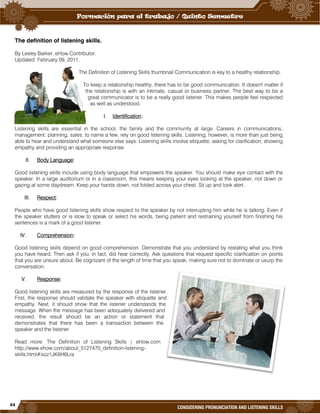 44
CONSIDERING PRONUNCIATION AND LISTENING SKILLS
The definition of listening skills.
By Lesley Barker, eHow Contributor.
Updated: February 09, 2011.
The Definition of Listening Skills thumbnail Communication is key to a healthy relationship.
To keep a relationship healthy, there has to be good communication. It doesn't matter if
the relationship is with an intimate, casual or business partner. The best way to be a
great communicator is to be a really good listener. This makes people feel respected
as well as understood.
I. Identification:
Listening skills are essential in the school, the family and the community at large. Careers in communications,
management, planning, sales, to name a few, rely on good listening skills. Listening, however, is more than just being
able to hear and understand what someone else says. Listening skills involve etiquette, asking for clarification, showing
empathy and providing an appropriate response.
II. Body Language:
Good listening skills include using body language that empowers the speaker. You should make eye contact with the
speaker. In a large auditorium or in a classroom, this means keeping your eyes looking at the speaker, not down or
gazing at some daydream. Keep your hands down, not folded across your chest. Sit up and look alert.
III. Respect:
People who have good listening skills show respect to the speaker by not interrupting him while he is talking. Even if
the speaker stutters or is slow to speak or select his words, being patient and restraining yourself from finishing his
sentences is a mark of a good listener.
IV. Comprehension:
Good listening skills depend on good comprehension. Demonstrate that you understand by restating what you think
you have heard. Then ask if you, in fact, did hear correctly. Ask questions that request specific clarification on points
that you are unsure about. Be cognizant of the length of time that you speak, making sure not to dominate or usurp the
conversation.
V. Response:
Good listening skills are measured by the response of the listener.
First, the response should validate the speaker with etiquette and
empathy. Next, it should show that the listener understands the
message. When the message has been adequately delivered and
received, the result should be an action or statement that
demonstrates that there has been a transaction between the
speaker and the listener.
Read more: The Definition of Listening Skills | eHow.com
http://www.ehow.com/about_5127470_definition-listening-
skills.html#ixzz1JK6H6Lra
 