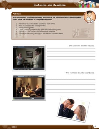45
BLOCK 1
Write your notes about the fist video.
Write your notes about the second video.
Watch the videos provided attentively and analyze the information about listening skills.
Then, follow the next steps to complete the activity.
a) In teams of four, discuss the situation of both videos.
b) Write your notes in the boxes provided.
c) Identify listening skills.
d) Create a role play emphasizing good and bad listening skills.
e) Present your role play to class and receive feedback
f) Evaluate a team assigned by your teacher with the rubric below.
Activity: 7
 