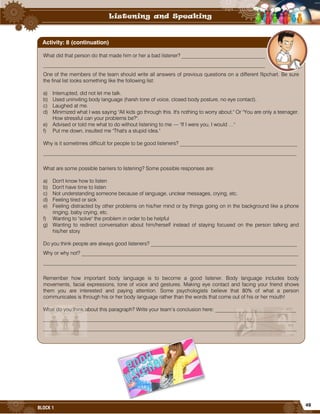 49
BLOCK 1
What did that person do that made him or her a bad listener? ________________________________
_____________________________________________________________________________________
One of the members of the team should write all answers of previous questions on a different flipchart. Be sure
the final list looks something like the following list:
a) Interrupted, did not let me talk.
b) Used uninviting body language (harsh tone of voice, closed body posture, no eye contact).
c) Laughed at me.
d) Minimized what I was saying "All kids go through this. It's nothing to worry about." Or "You are only a teenager.
How stressful can your problems be?".
e) Advised or told me what to do without listening to me — "If I were you, I would …"
f) Put me down, insulted me "That's a stupid idea."
Why is it sometimes difficult for people to be good listeners? _____________________________________________
_________________________________________________________________________________________________
What are some possible barriers to listening? Some possible responses are:
a) Don't know how to listen
b) Don't have time to listen
c) Not understanding someone because of language, unclear messages, crying, etc.
d) Feeling tired or sick
e) Feeling distracted by other problems on his/her mind or by things going on in the background like a phone
ringing, baby crying, etc.
f) Wanting to "solve" the problem in order to be helpful
g) Wanting to redirect conversation about him/herself instead of staying focused on the person talking and
his/her story
Do you think people are always good listeners? ________________________________________________________
Why or why not? ___________________________________________________________________________________
_________________________________________________________________________________________________
Remember how important body language is to become a good listener. Body language includes body
movements, facial expressions, tone of voice and gestures. Making eye contact and facing your friend shows
them you are interested and paying attention. Some psychologists believe that 80% of what a person
communicates is through his or her body language rather than the words that come out of his or her mouth!
What do you think about this paragraph? Write your team’s conclusion here: _______________________________
_________________________________________________________________________________________________
_________________________________________________________________________________________________
_________________________________________________________________________________________________
Activity: 8 (continuation)
 