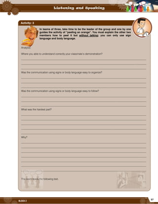 57
BLOCK 2
In teams of three, take time to be the leader of the group and one by one
guides the activity of “peeling an orange”. You must explain the other two
members how to peel it but without talking; you can only use sign
language and body language.
Analysis:
Where you able to understand correctly your classmate’s demonstration?
_________________________________________________________________________________________________
_________________________________________________________________________________________________
_________________________________________________________________________________________________
Was the communication using signs or body language easy to organize?
_________________________________________________________________________________________________
_________________________________________________________________________________________________
_________________________________________________________________________________________________
Was the communication using signs or body language easy to follow?
_________________________________________________________________________________________________
_________________________________________________________________________________________________
_________________________________________________________________________________________________
What was the hardest part?
_________________________________________________________________________________________________
_________________________________________________________________________________________________
_________________________________________________________________________________________________
_________________________________________________________________________________________________
_________________________________________________________________________________________________
Why?
_________________________________________________________________________________________________
_________________________________________________________________________________________________
_________________________________________________________________________________________________
_________________________________________________________________________________________________
_________________________________________________________________________________________________
_________________________________________________________________________________________________
_________________________________________________________________________________________________
The team reads the following text.
Activity: 3
 