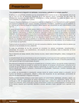 7
PRELIMINARES
“Una competencia es la integración de habilidades, conocimientos y actitudes en un contexto específico”.
El enfoque en competencias considera que los conocimientos por sí mismos no son lo más importante, sino el uso
que se hace de ellos en situaciones específicas de la vida personal, social y profesional. De este modo, las
competencias requieren una base sólida de conocimientos y ciertas habilidades, los cuales se integran para un
mismo propósito en un determinado contexto.
El presente Módulo de Aprendizaje de la asignatura Listening and Speaking, es una herramienta de suma importancia,
que propiciará tu desarrollo como persona visionaria, competente e innovadora, características que se establecen en
los objetivos de la Reforma Integral de Educación Media Superior que actualmente se está implementando a nivel
nacional.
El Módulo de aprendizaje es uno de los apoyos didácticos que el Colegio de Bachilleres te ofrece con la intención de
estar acorde a los nuevos tiempos, a las nuevas políticas educativas, además de lo que demandan los escenarios
local, nacional e internacional; el módulo se encuentra organizado a través de bloques de aprendizaje y secuencias
didácticas. Una secuencia didáctica es un conjunto de actividades, organizadas en tres momentos: Inicio, desarrollo y
cierre. En el inicio desarrollarás actividades que te permitirán identificar y recuperar las experiencias, los saberes, las
preconcepciones y los conocimientos que ya has adquirido a través de tu formación, mismos que te ayudarán a
abordar con facilidad el tema que se presenta en el desarrollo, donde realizarás actividades que introducen nuevos
conocimientos dándote la oportunidad de contextualizarlos en situaciones de la vida cotidiana, con la finalidad de que
tu aprendizaje sea significativo.
Posteriormente se encuentra el momento de cierre de la secuencia didáctica, donde integrarás todos los saberes que
realizaste en las actividades de inicio y desarrollo.
En todas las actividades de los tres momentos se consideran los saberes conceptuales, procedimentales y
actitudinales. De acuerdo a las características y del propósito de las actividades, éstas se desarrollan de forma
individual, binas o equipos.
Para el desarrollo del trabajo deberás utilizar diversos recursos, desde material bibliográfico, videos, investigación de
campo, etc.
La retroalimentación de tus conocimientos es de suma importancia, de ahí que se te invita a participar de forma activa,
de esta forma aclararás dudas o bien fortalecerás lo aprendido; además en este momento, el docente podrá tener una
visión general del logro de los aprendizajes del grupo.
Recuerda que la evaluación en el enfoque en competencias es un proceso continuo, que permite recabar evidencias a
través de tu trabajo, donde se tomarán en cuenta los tres saberes: el conceptual, procedimental y actitudinal con el
propósito de que apoyado por tu maestro mejores el aprendizaje. Es necesario que realices la autoevaluación, este
ejercicio permite que valores tu actuación y reconozcas tus posibilidades, limitaciones y cambios necesarios para
mejorar tu aprendizaje.
Así también, es recomendable la coevaluación, proceso donde de manera conjunta valoran su actuación, con la
finalidad de fomentar la participación, reflexión y crítica ante situaciones de sus aprendizajes, promoviendo las
actitudes de responsabilidad e integración del grupo.
Nuestra sociedad necesita individuos a nivel medio superior con conocimientos, habilidades, actitudes y valores, que
les permitan integrarse y desarrollarse de manera satisfactoria en el mundo social, profesional y laboral. Para que
contribuyas en ello, es indispensable que asumas una nueva visión y actitud en cuanto a tu rol, es decir, de ser
receptor de contenidos, ahora construirás tu propio conocimiento a través de la problematización y contextualización
de los mismos, situación que te permitirá: Aprender a conocer, aprender a hacer, aprender a ser y aprender a vivir
juntos.
Presentación
 
