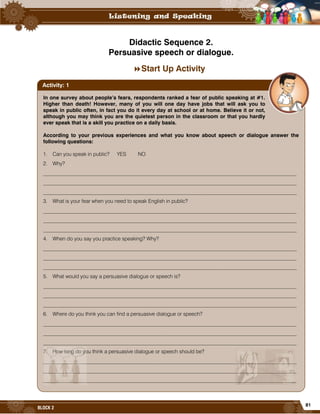 81
BLOCK 2
Didactic Sequence 2.
Persuasive speech or dialogue.
Start Up Activity
In one survey about people’s fears, respondents ranked a fear of public speaking at #1.
Higher than death! However, many of you will one day have jobs that will ask you to
speak in public often, in fact you do it every day at school or at home. Believe it or not,
although you may think you are the quietest person in the classroom or that you hardly
ever speak that is a skill you practice on a daily basis.
According to your previous experiences and what you know about speech or dialogue answer the
following questions:
1. Can you speak in public? YES NO
2. Why?
_________________________________________________________________________________________________
_________________________________________________________________________________________________
_________________________________________________________________________________________________
3. What is your fear when you need to speak English in public?
_________________________________________________________________________________________________
_________________________________________________________________________________________________
_________________________________________________________________________________________________
4. When do you say you practice speaking? Why?
_________________________________________________________________________________________________
_________________________________________________________________________________________________
_________________________________________________________________________________________________
5. What would you say a persuasive dialogue or speech is?
_________________________________________________________________________________________________
_________________________________________________________________________________________________
_________________________________________________________________________________________________
6. Where do you think you can find a persuasive dialogue or speech?
_________________________________________________________________________________________________
_________________________________________________________________________________________________
_________________________________________________________________________________________________
7. How long do you think a persuasive dialogue or speech should be?
_________________________________________________________________________________________________
_________________________________________________________________________________________________
_________________________________________________________________________________________________
Activity: 1
 