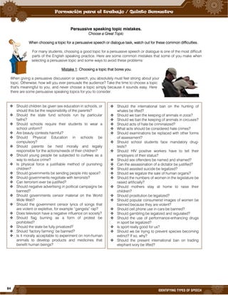 84
IDENTIFYING TYPES OF SPEECH
Persuasive speaking topic mistakes.
Choose a Great Topic
When choosing a topic for a persuasive speech or dialogue task, watch out for these common difficulties.
For many students, choosing a good topic for a persuasive speech or dialogue is one of the most difficult
parts of the English speaking practice. Here are some common mistakes that some of you make when
selecting a persuasive topic and some ways to avoid these problems:
Mistake 1: Choosing a topic that bores you.
When giving a persuasive discussion or speech, you absolutely must feel strong about your
topic. Otherwise, how will you ever persuade the audience? Take the time to choose a topic
that's meaningful to you, and never choose a topic simply because it sounds easy. Here
there are some persuasive speaking topics for you to consider.
 Should children be given sex education in schools, or
should this be the responsibility of the parents?
 Should the state fund schools run by particular
faiths?
 Should schools require their students to wear a
school uniform?
 Are beauty contests harmful?
 Should Physical Education in schools be
compulsory?
 Should parents be held morally and legally
responsible for the actions/needs of their children?
 Should young people be subjected to curfews as a
way to reduce crime?
 Is physical force a justifiable method of punishing
children?
 Should governments be sending people into space?
 Should governments negotiate with terrorists?
 Can terrorism ever be justified?
 Should negative advertising in political campaigns be
banned?
 Should governments censor material on the World
Wide Web?
 Should the government censor lyrics of songs that
are violent or expletive, for example “gangsta” rap?
 Does television have a negative influence on society?
 Should flag burning as a form of protest be
prohibited?
 Should the state be fully privatized?
 Should ‘factory farming’ be banned?
 Is it morally acceptable to experiment on non-human
animals to develop products and medicines that
benefit human beings?
 Should the international ban on the hunting of
whales be lifted?
 Should we ban the keeping of animals in zoos?
 Should we ban the keeping of animals in circuses?
 Should acts of hate be criminalized?
 What acts should be considered hate crimes?
 Should examinations be replaced with other forms
of assessment?
 Should school students face mandatory drug-
tests?
 Should HIV positive workers have to tell their
employers of their status?
 Should sex offenders be named and shamed?
 Can the assassination of a dictator be justified?
 Should assisted suicide be legalized?
 Should we legalize the sale of human organs?
 Should the numbers of women in the legislature be
raised artificially?
 Should mothers stay at home to raise their
children?
 Should prostitution be legalized?
 Should popular consumerist images of women be
banned because they are violent?
 Should cell phone use in cars be banned?
 Should gambling be legalized and regulated?
 Should the use of performance-enhancing drugs
in sport be legalized?
 Is sport really good for us?
 Should we be trying to prevent species becoming
extinct? If so, why?
 Should the present international ban on trading
elephant ivory be lifted?
 
